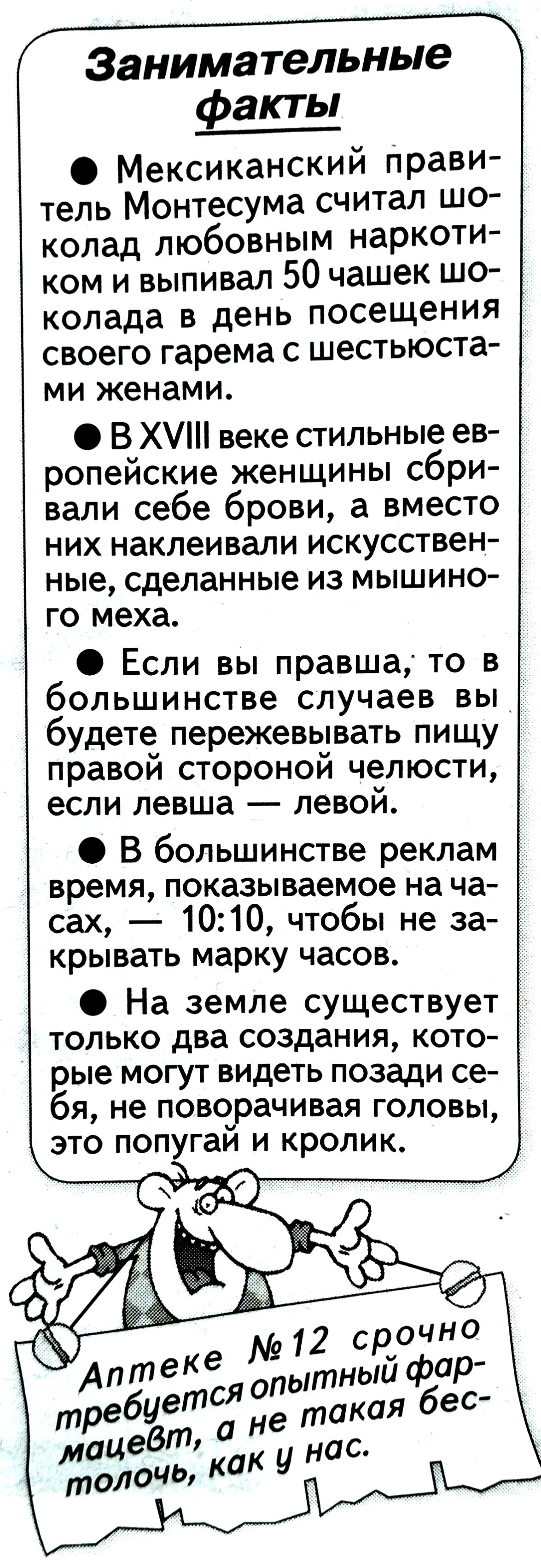 • Мексиканский правитель Монтесума считал шоколад любовным наркотиком и выпивал 50 чашек шоколада в день посещения своего гарема с шестью женами.
• В XVIII веке стильные европейские женщины сбриали себе брови, а вместо них наклеивали искусственные, сделанные из мышиного меха.
• Если вы правша, то в большинстве случаев вы будете пережевывать пищу правой стороной челюсти, если левша — левой.
• В большинстве реклам время, показываемое на часах, — 10:10, чтобы не закрывать марку часов.
• На земле существует только два создания, которые могут видеть позади себя, не поворачивая головы, это попугай и кролик.

Аптеке № 12 срочно требуется опытный фармацевт, а не такая бестолочь, как у нас.