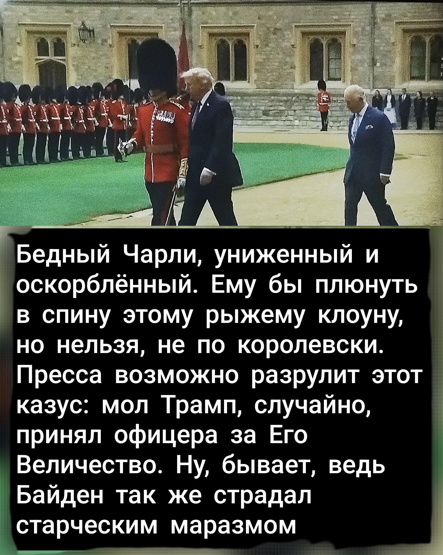 Бедный Чарли, униженный и оскорблённый. Ему бы плевнуть в спину этому рыжему клоуну, но нельзя, не по королевски. Пресса возможно разрулит этот казус: мол Трамп, случайно, принял офицера за Его Величество. Ну, бывает, ведь Байден так же страдал старческим маразмом.