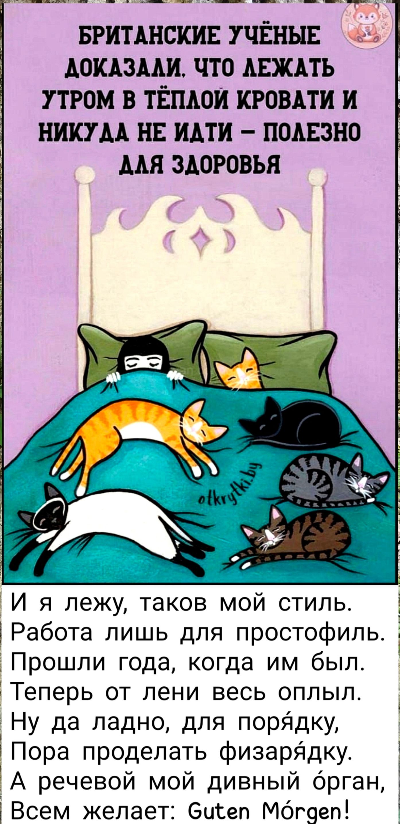 БРИТАНСКИЕ УЧЁНЫЕ ДОКАЗАЛИ, ЧТО ЛЕЖАТЬ УТРОМ В ТЁПЛОЙ КРОВАТИ И НИКУДА НЕ ИДТИ – ПОЛЕЗНО ДЛЯ ЗДОРОВЬЯ

И я лежу, таков мой стиль. Работа лишь для простофиль. Прошли года, когда им был. Теперь от лени весь оплыв. Ну да ладно, для порядку. Пора проделать физиарядку. А речевой мой дивный орган, Всем желает: Guten Morgen!