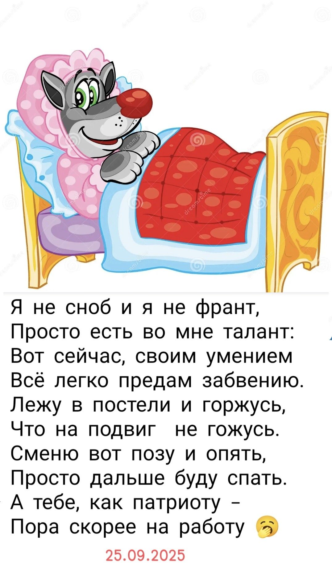 Я не сноб и я не франт,
Просто есть во мне талант:
Вот сейчас, своим умением
Всё легко предам забавению.
Лежу в постели и горжусь,
Что на подвиг не гожусь.
Сменю вот позу и опять,
Просто дальше буду спать.
А тебе, как патриоту –
Пора скорее на работу 😞
25.09.2025