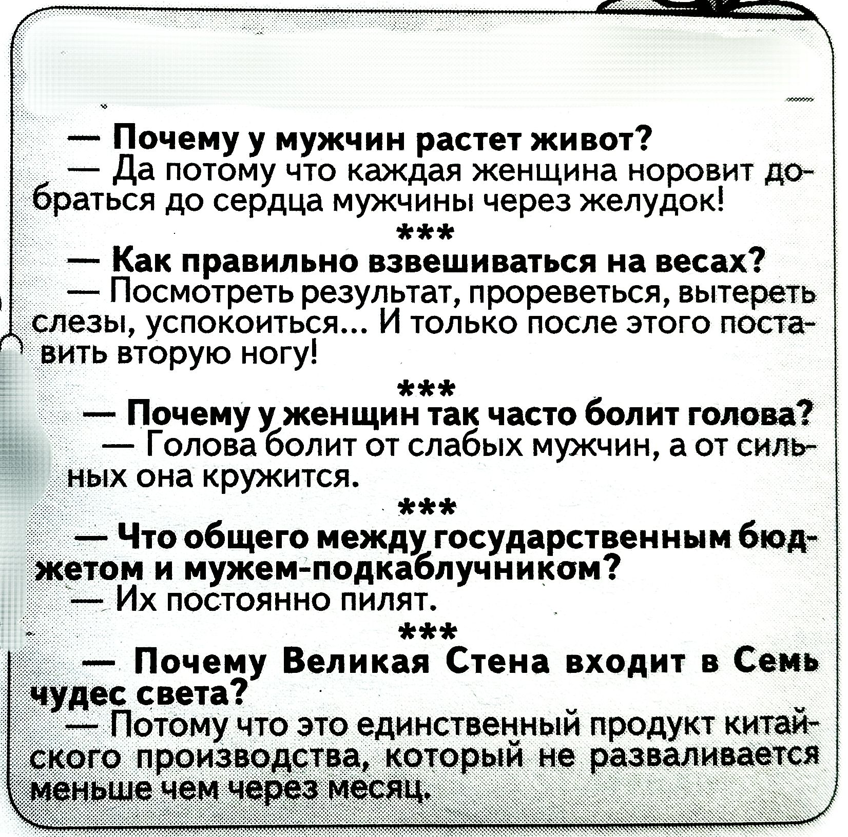 Почему у мужчин растет живот? — Да потому что каждая женщина норовит добраться до сердца мужчины через желудок!

Как правильно взвешиваться на весах? — Посмотреть результат, проверить, вытереть слезы, успокоиться... И только после этого поставить вторую ногу!

Почему у женщин так часто болит голова? — Голова болит от слабых мужчин, а от сильных она кружится.

Что общего между государственным бюджетом и мужем-подкаблучником? — Их постоянно пилят.

Почему Великая Стена входит в Семь чудес света? — Потому что это единственный продукт китайского производства, который не разваливается меньше чем через месяц.