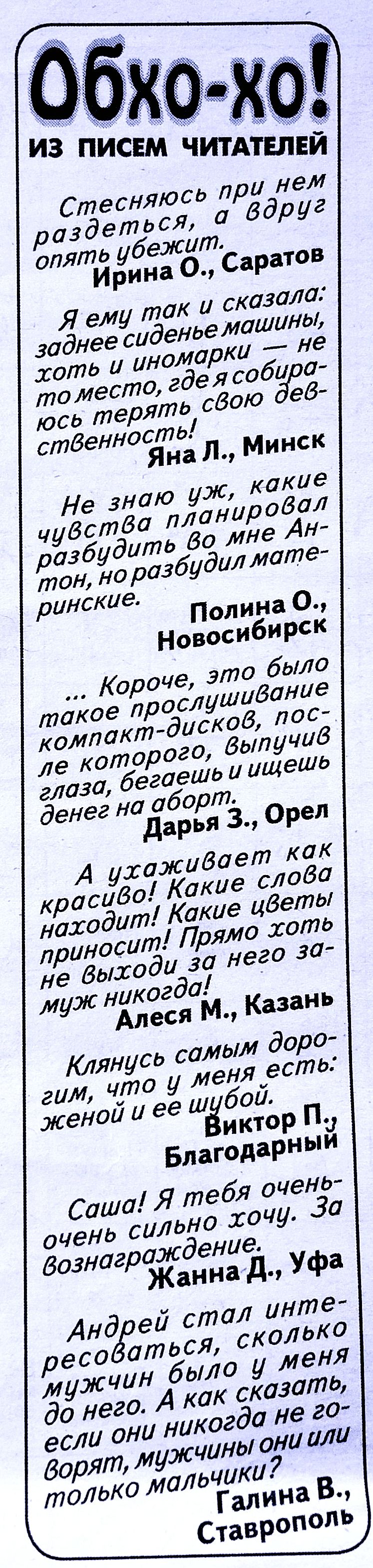 Обхо-хо! из писем читателей

Стесняюсь при нем раздеться, а вдруг опять убежит.
Ирина О., Саратов

Я ему так и сказала: заднее сиденье машинки, хоть и иномарки — не место, где я собираюсь терять свою девственность!
Яна Л., Минск

Не знаю уж, какие чувства планировал разбудить во мне Антон, но разбудил материнские.
Полина О., Новосибирск

...Короче, это было такое прослушивание компакт-дисков, после которого, выпустив глаза, бегаешь и ищешь денег на оборот.
Дарья З., Орел

А узиживает как красиво! Какие слова находит! Какие цвета приносит! Прямо хоть не выходи за него замуж никогда!
Алесса М., Казань

Клянусь самым дорогим, что у меня есть: женой и ее шубой.
Виктор П., Благодарный

Саша! Я тебя очень-очень сильно хочу. За вознаграждение.
Жанна Д., Уфа

Андрей стал интересоваться, сколько мужчин было у меня до него. А как сказать, если они никогда не говорят, мужчины они или только мальчики?
Галина В., Ставрополь