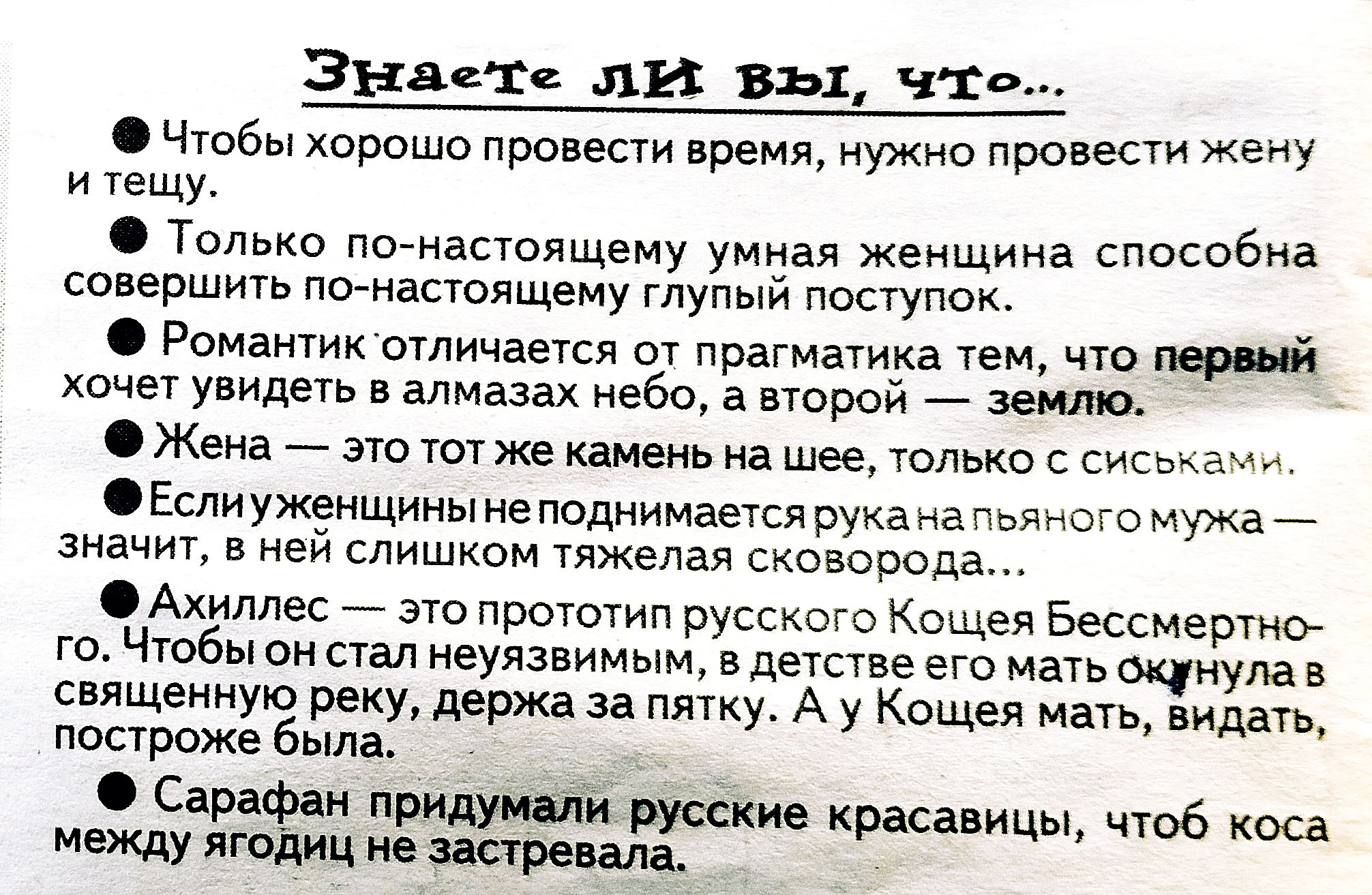 Знаете ЛИ вы, что..  • Чтобы хорошо провести время, нужно провести жену и тещу.  • Только по-настоящему умная женщина способна совершить по-настоящему глупый поступок.  • Романтик отличается от прагматика тем, что первый хочет увидеть в алмазах небо, а второй — землю.  • Жена — это тот же камень на шее, только с сиськами.  • Если женщине не поднимается рука на пьяного мужа — значит, в ней слишком тяжела своя совесть.  • Ахиллес — это progenitor русского Кощея Бессмертного. Чтобы он стал неуязвимым, он был омыт в священной реке, держась за пятку. А у Кощея мать, видать, постаралась блин.  • Сарафан придумили русские красавицы, чтоб коса между ягодиц не застревала.