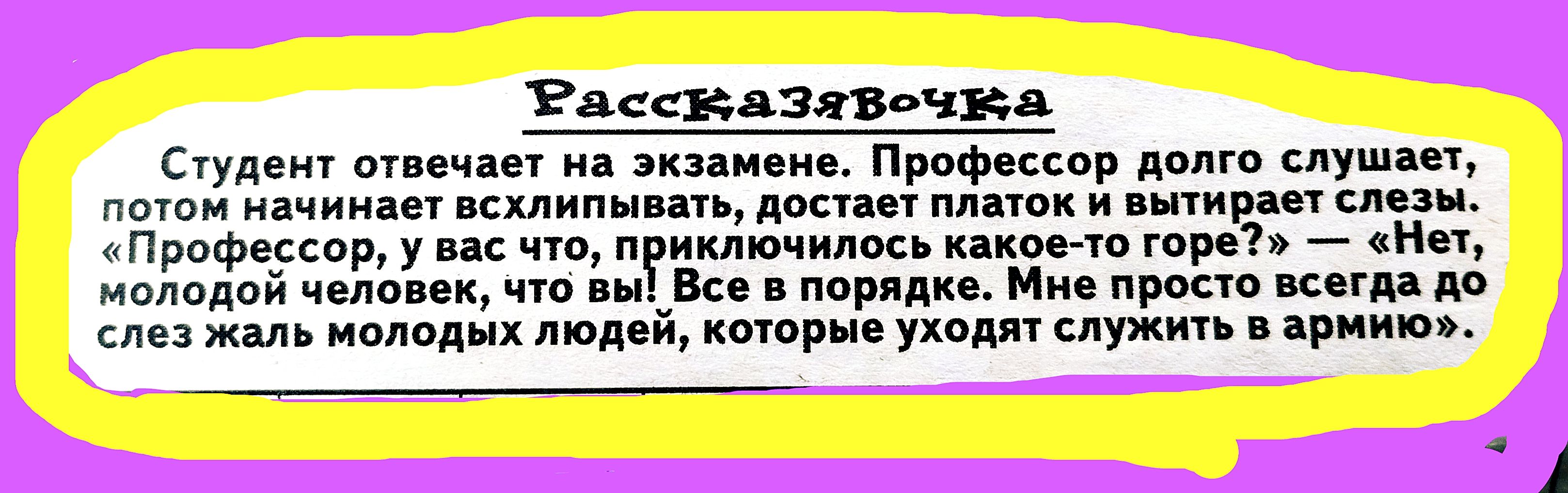Студент отвечает на экзамене. Профессор долго слушает, потом начинает всхлипывать, достает платок и вытирает слезы. «Профессор, у вас что, приключилось какое-то горе?» — «Нет, молодой человек, что вы! Все в порядке. Мне просто всегда до слез жаль молодых людей, которые уходят служить в армию».