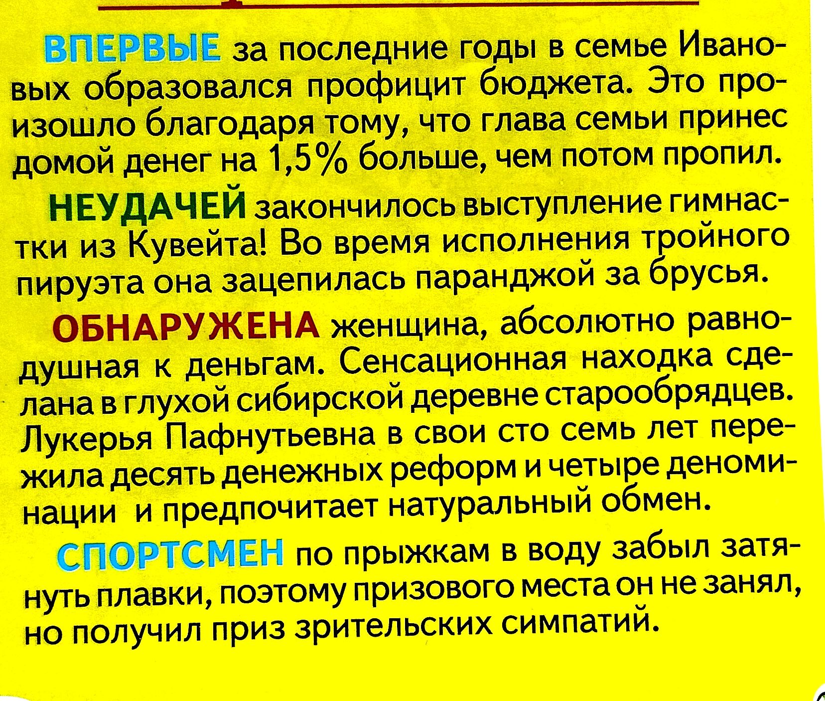 ВПЕРВЫЕ за последние годы в семье Ивановых образовался профицит бюджета. Это произошло благодаря тому, что глава семьи принес домой денег на 1,5% больше, чем потом пропил. НЕУДАЧЕЙ закончилось выступление гимнастки из Кувейта! Во время исполнения тройного пируэта она зацепилась за брусья. ОБНАРУЖЕНА женщина, абсолютно равнодушная к деньгам. Сенсационная находка сделана в глубокой сибирской деревне стариками. Лукерья Пархунова в свой 100 лет сумела пережить воздействие денежных потоков и сохраняет натуральный обмен. СПОРТСМЕН по призывам в воду забыл затянуть плавки, поэтому сильно застыл, как только зазвонил.