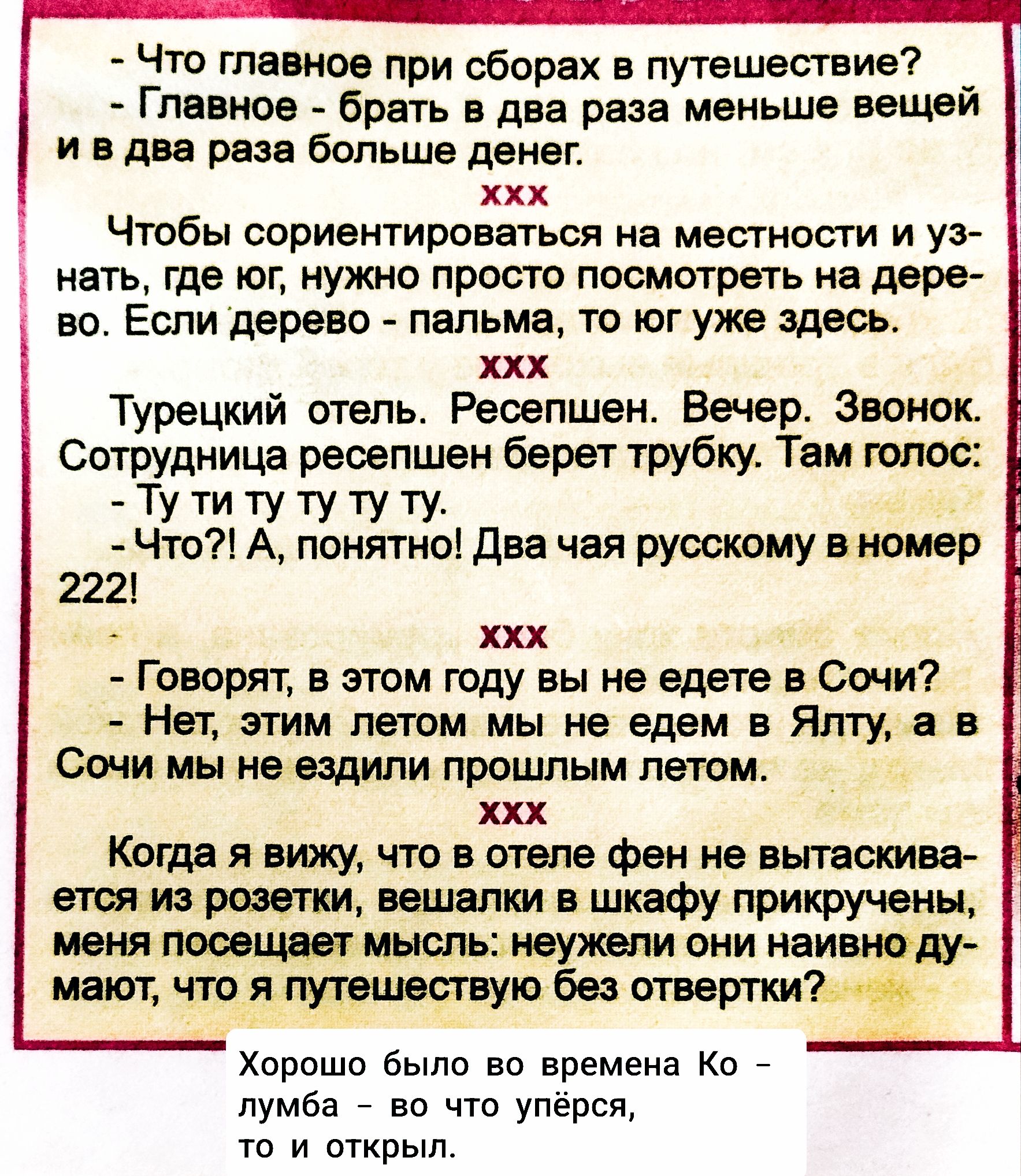- Что главное при сборах в путешествии?  
- Главное - брать в два раза меньше вещей и в два раза больше денег.  
xxx  
Чтобы сориентироваться на местности и узнать, где иг, нужно просто посмотреть на дерево. Если дерево - пальма, то ког у тебя здесь.  
xxx  
Турецкий отель. Ресепшен. Вечер. Звонок. Сотрудница ресепшен берет трубку. Там голос:  
- Ты ту ту ту.  
- Что?! А, понятно! Дваjahr русскому в номере 222!  
xxx  
- Говорят, в этом году вы не едете в Сочи?  
- Нет, этим летом мы едем в Ялту, а в Сочи мы не ездили прошлым летом.  
xxx  
Когда я вижу, что в отеле фен не вытащился из розетки, вывешивали в шадку прикрученных, меня немножко интересует мысль: неужели у тебя, а то путешествие без открытий?