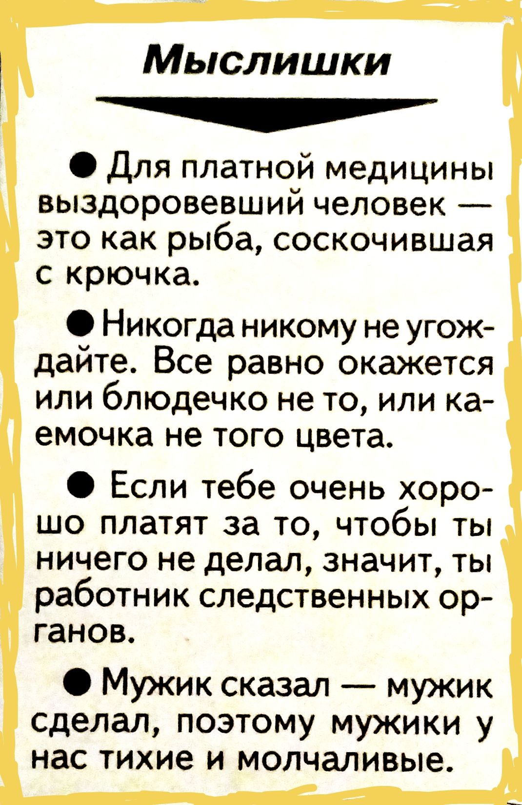 Мыслишки

• Для платной медицины выздоровевший человек — это как рыба, соскакавшая с крючка.

• Никогда никому не угождайте. Все равно окажется или блюдечко не то, или гамочка не того цвета.

• Если тебе очень хорошо платят за то, чтобы ты ничего не делал, значит, ты работник следственных органов.

• Мужик сказал — мужик сделал, поэтому мужики у нас тихие и молчаливые.