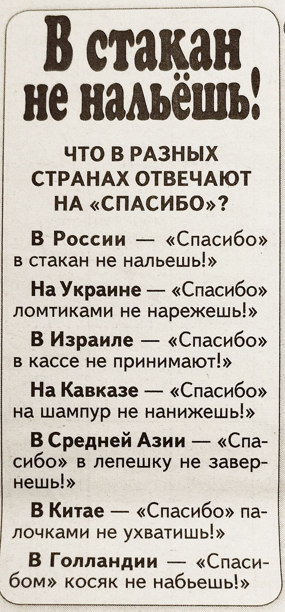 В стакан не нальёшь! Что в разных странах отвечают на «спасибо»? В России — «Спасибо» в стакан не нальёшь! На Украине — «Спасибо» ломтиками не нарежешь! В Израиле — «Спасибо» в кассе не принимают! На Кавказе — «Спасибо» на шампур не нанизываешь! В Средней Азии — «Спасибо» в лепёшку не завернёшь! В Китае — «Спасибо» палочками не ухватишь! В Голландии — «Спасибо» косяк не набьёшь!