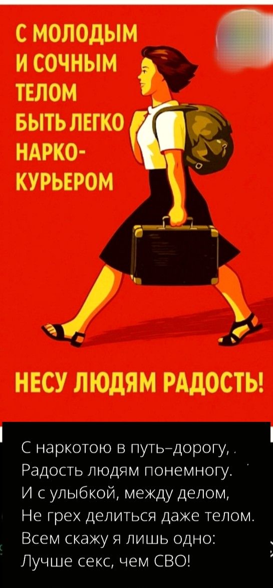 С молодым и сочным телом быть легко нарко-курьером
НЕСУ ЛЮДЯМ РАДОСТЬ!
С наркотою в путь-дорогу.
Радость людям понемногу.
И с улыбкой, между делом,
Не грех делиться даже телом.
Всем скажу я лишь одно:
Лучше секс, чем СВО!