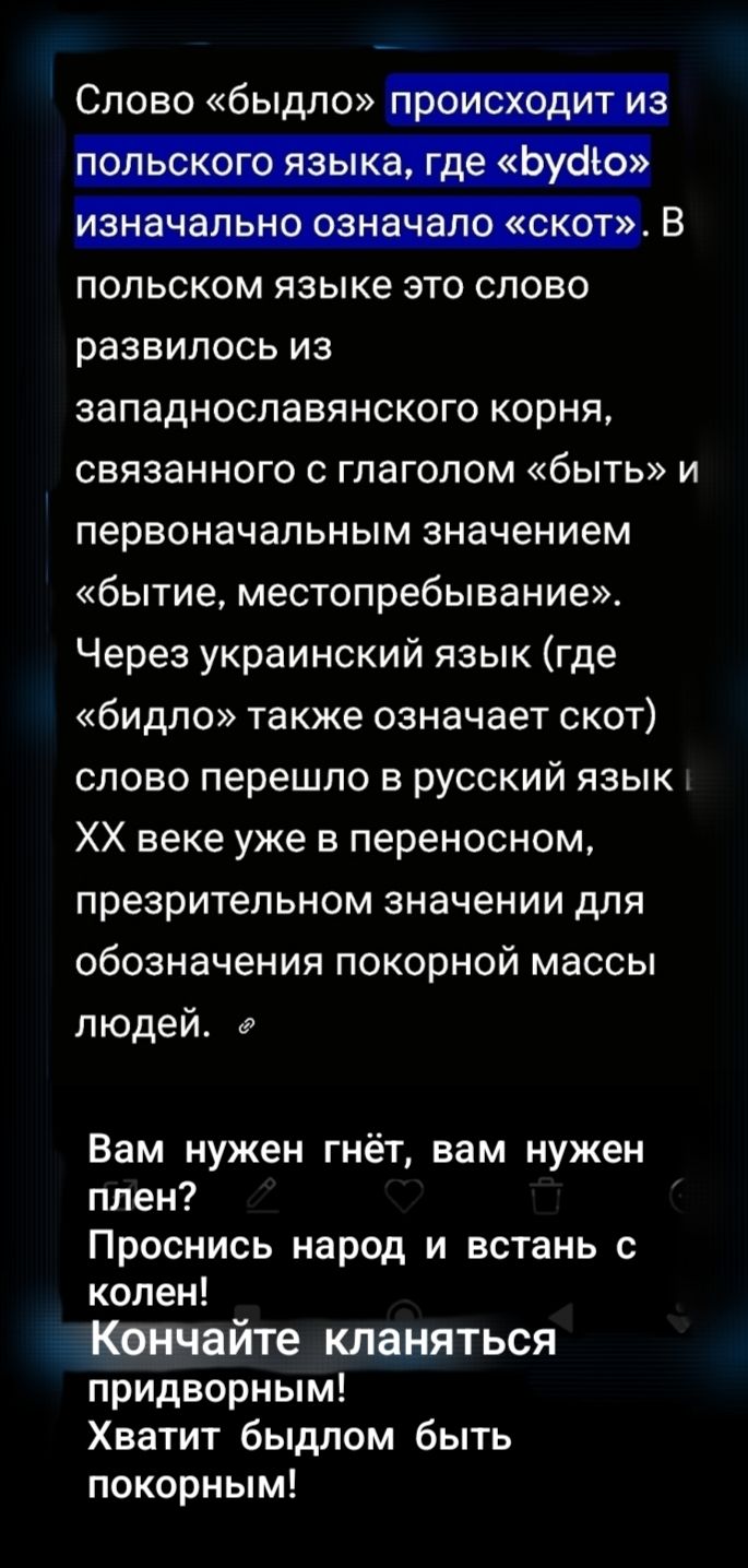 Слово «быдло» происходит из польского языка, где «bydło» изначально означало «скот». В польском языке это слово развилось из западнославянского корня, связанного с глаголом «быть» и первоначальным значением «бытие, местопребывание». Через украинский язык (где «быдло» также означает скот) слово перешло в русский язык и в XX веке уже в переносном, презрительном значении для обозначения покорной массы людей. Вам нужен гнёт, вам нужен плён? Проснись народ и встань с колен! Кончайте кланяться придворным! Хватит быдлом быть покорным!