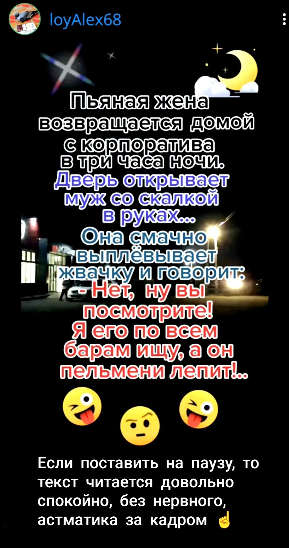Пьяная жена возвращается домой с корпоратива в три часа ночи. Дверь открывает муж со сковородкой в руках... Она смачно выплёвывает жвачку и говорит: 'Нет, ну вы посмотрите! Я его по всем барам ищу, а он пельмени лепит!..'
Если поставить на паузу, то текст читается довольно спокойно, без нервного, астматика за кадром.