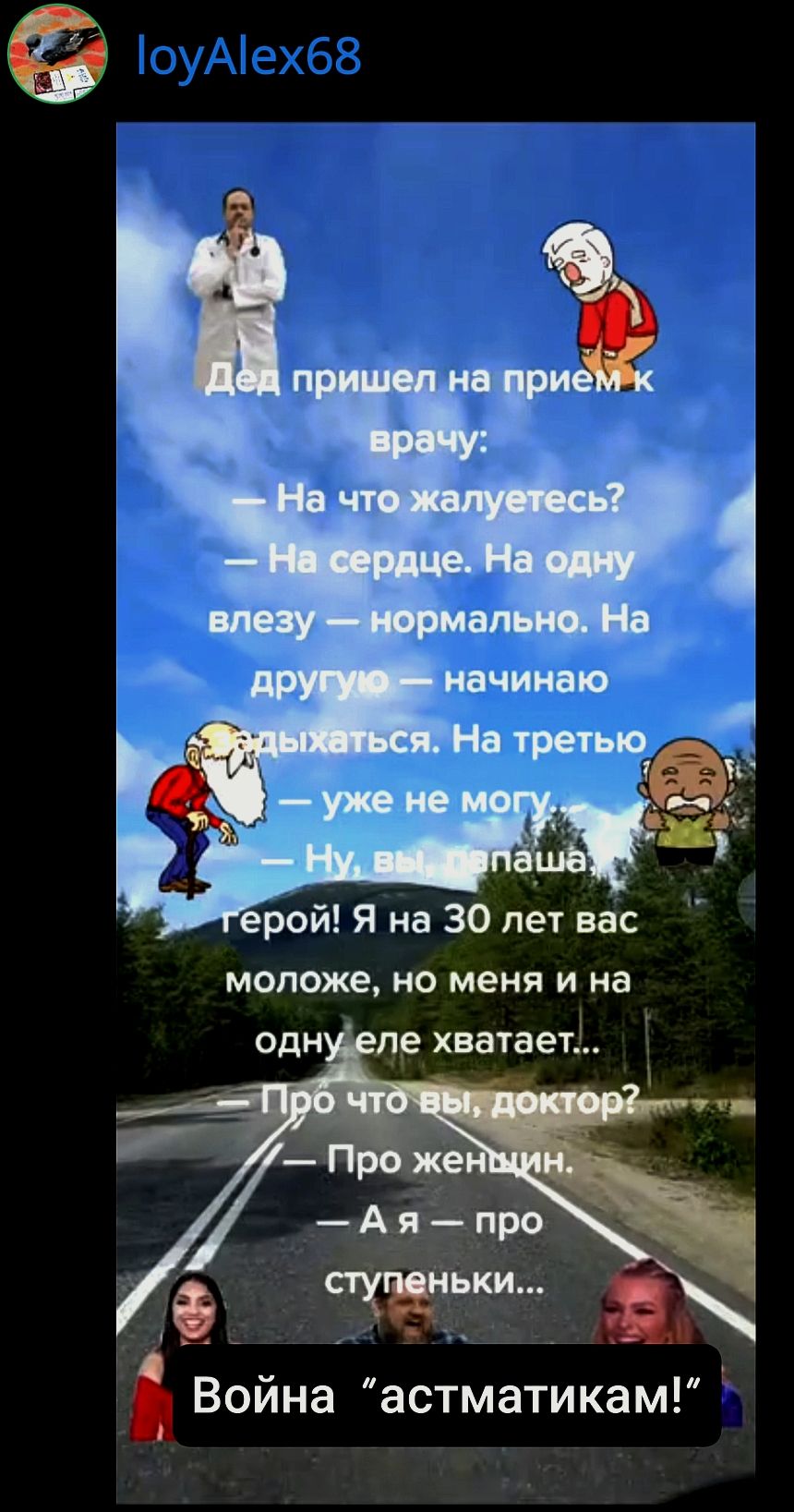 Дед пришел на прием к врачу:
— На что жалуетесь?
— На сердце. На одну влезу — нормально. На другую — начинаю дышаться. На третью — уже не могу.
— Ну, вы, папаша, герой! Я на 30 лет вас моложе, но меня и на одну еле хватает...
— Про что вы, доктор?
— Про женщин.
— А я — про ступеньки...

Война “астматикам!”