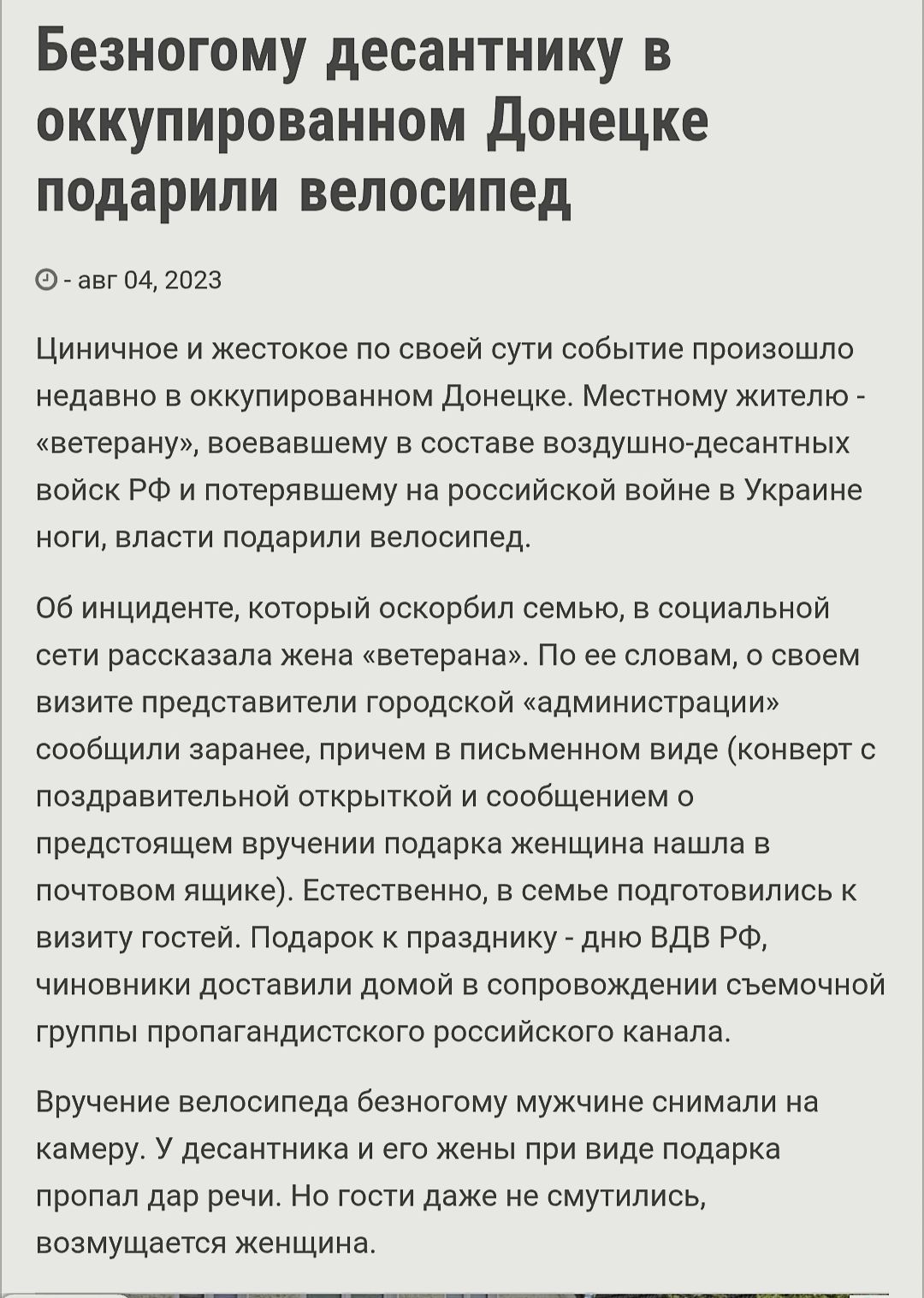 Безногому десантнику в оккупированном Донецке подарили велосипед

Циничное и жестокое по своей сути событие произошло недавно в оккупированном Донецке. Местному жителю - «ветерану», воевавшему в составе воздушно-десантных войск РФ и потерявшему на российской войне в Украине ноги, власти подарили велосипед.

Об инциденте, который оскорбил семью, в социальной сети рассказывала жена «ветерана». По ее словам, о своем визите представители городской «администрации» сообщали заранее, причем в письменном виде (конверт с поздравительным открытым и сообщением прикрепили к двери). Подарок женщина нашла в воскресенье и была шокирована: «На что начальник придумывает, чем бы порадовать?»

Вручение произошло в присутствии мужчин, которые сняли на видео. У десантника и его жены не было никаких слов протеста, они просто забрали подарок.