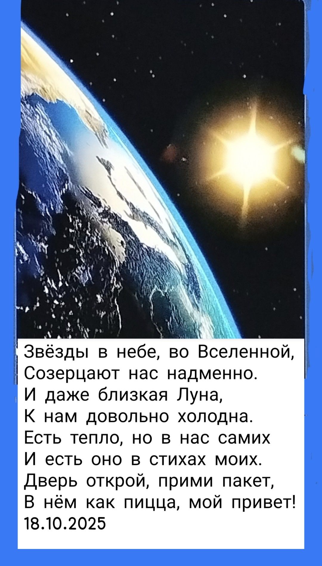 Звёзды в небе, во Вселенной,
Созерцают нас надменно,
И даже близкая Луна,
К нам довольно холодна.
Есть тепло, но в нас самих
И есть оно в стихах моих.
Дверь открой, прими пакет,
В нём как пищца, мой привет!
18.10.2025