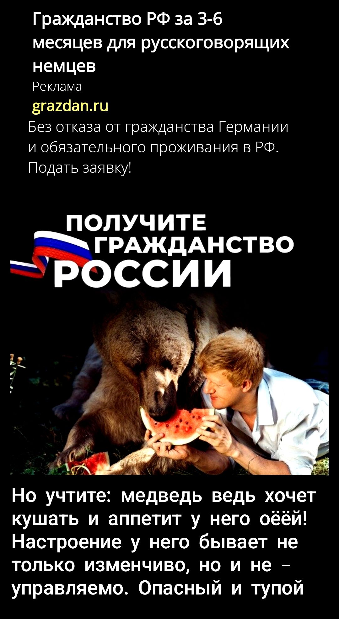 Гражданство РФ за 3-6 месяцев для русскоговорящих немцев
Реклама
grazdan.ru
Без отказа от гражданства Германии и обязательного проживания в РФ. Подать заявку!

ПОЛУЧИТЕ ГРАЖДАНСТВО РОССИИ

Но учтите: медведь ведь хочет кушать и аппетит у него ёшей! Настроение у него бывает не только изменчиво, но и не – управляемо. Опасный и тупой.