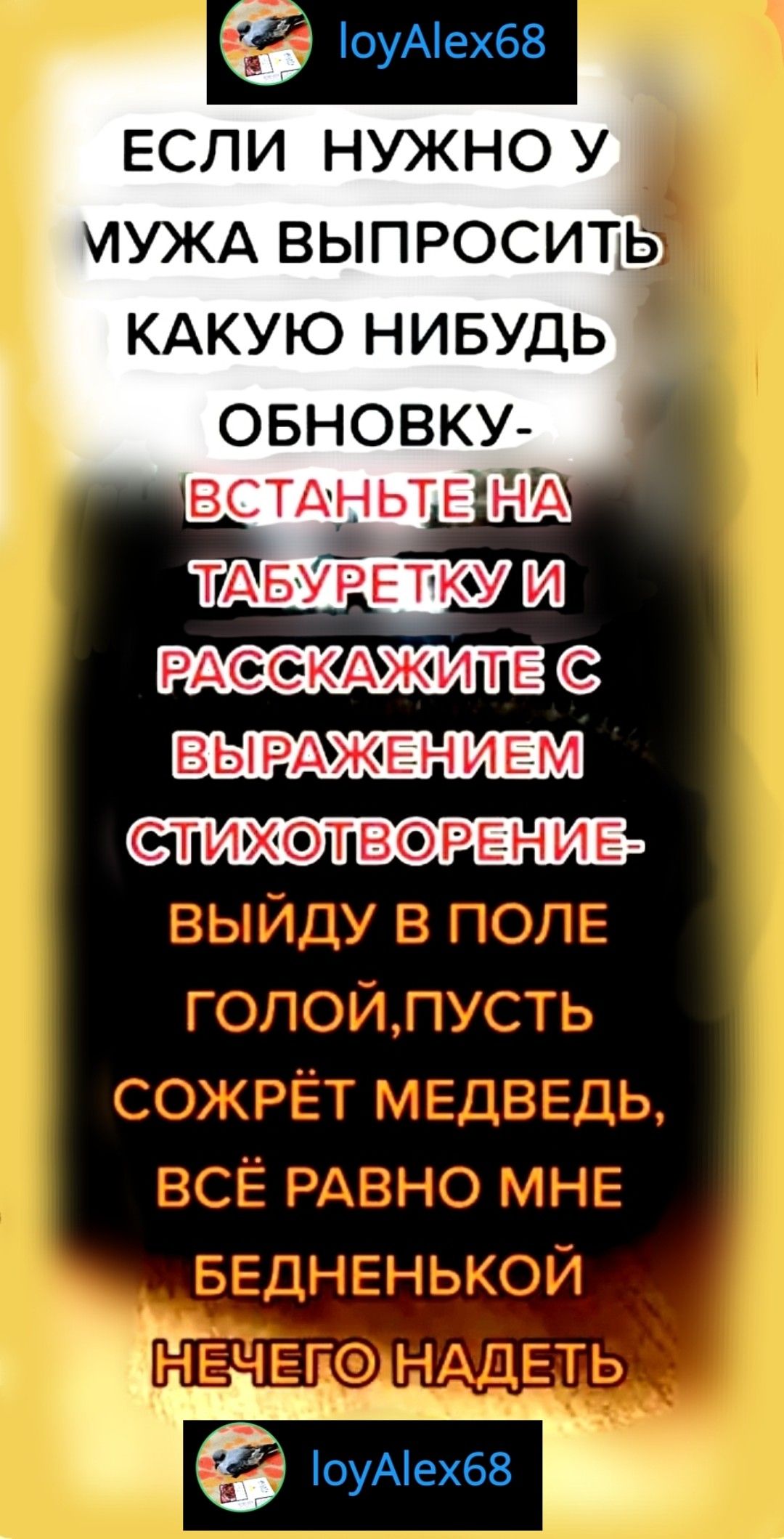 ЕСЛИ НУЖНО У МУЖА ВЫПРОСИТЬ КАКУЮ НИБУДЬ ОБНОВКУ-
ВСТАНЬТЕ НА ТАБУРЕТКУ И РАССКАЗИНТЕ С ВЫРАЖЕНИЕМ СТИХОВОРЕНИЕ-
ВЫЙДУ В ПОЛЕ ГОЛОЙ, ПУСТЬ СОЖРЁТ МЕДВЕДЬ, ВСЁ РАВНО МНЕ БЕДНЕНЬКОЙ НЕЧЕГО НАДЕТЬ
