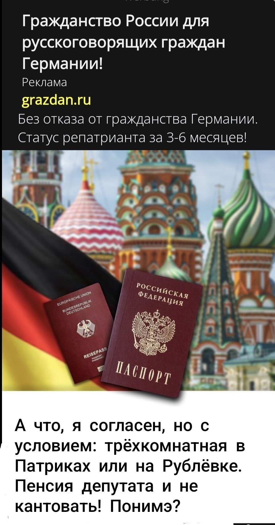 Гражданство России для русскоговорящих граждан Германии! Реклама grazdan.ru Без отказа от гражданства Германии. Статус репатрианта за 3-6 месяцев! А что, я согласен, но с условием: трёхкомнатная в Патриках или на Рублёвке. Пенсия депутата и не кантовать! Поним?