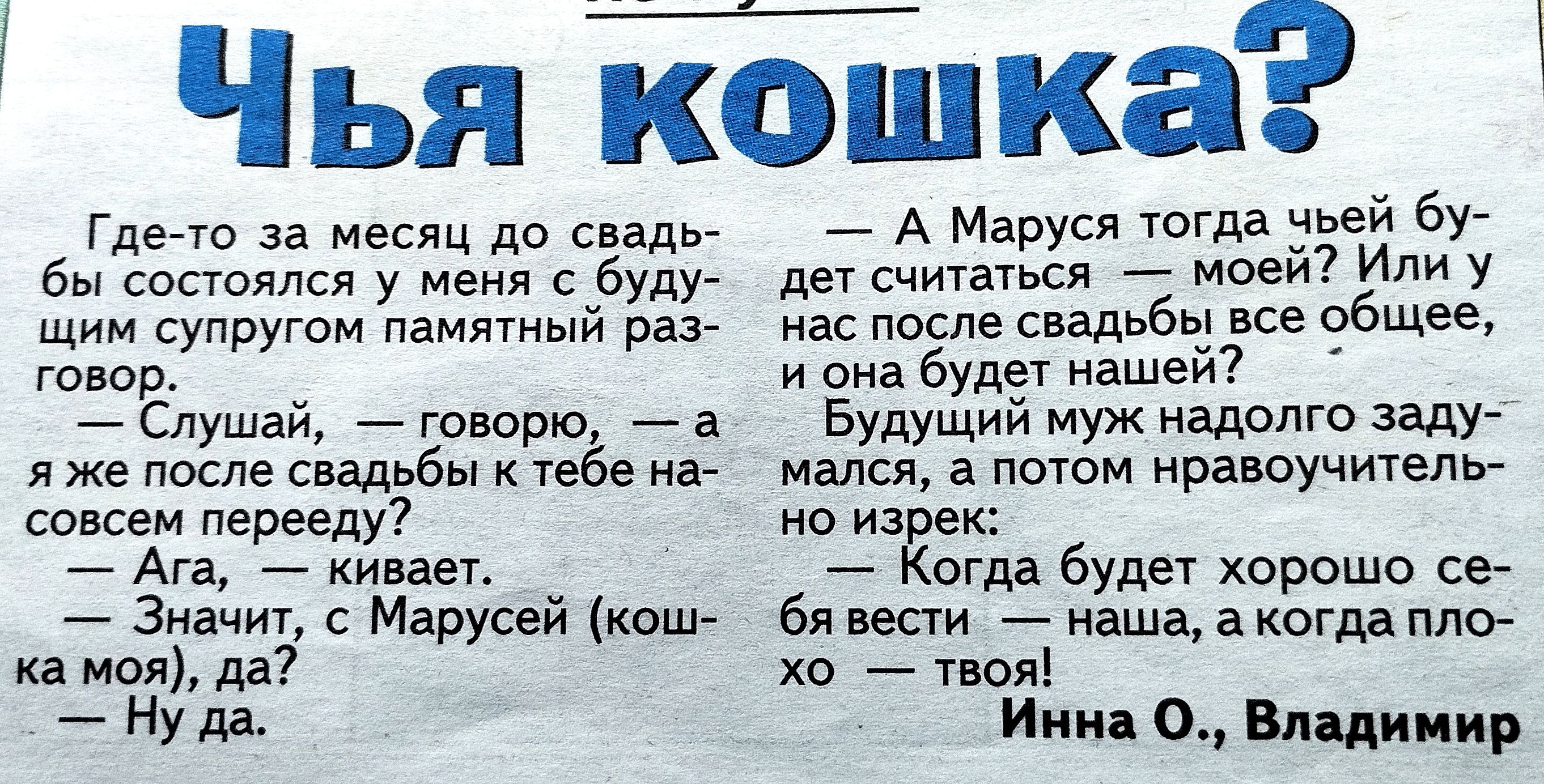 Чья кошка?

Где-то за месяц до свадьбы состоялся у меня с будущим супругом памятный разговор.
— Слушай, — говорю, — а я же после свадьбы к тебе навсегда перееду?
— Ага, — кивает.
— Значит, с Марусей (кош- ка моя), да?
— Ну да.
— А Марусей тогда чей будет считать кошкой? Или у нас всё общее?
— Будущий муж надолго задумался, а потом ответил: — Когда будет хорошо себя вести — наша, а когда плохо — твоя!

Инна О., Владимир