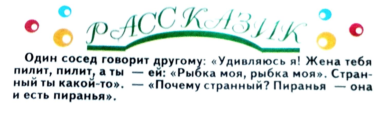 Один сосед говорит другу: «Удивляюсь! Жена тебя пилит, пилит, пилит, — а ты — ей: «Рыбка моя, рыбка моя», — Странный ты какой-то.» — «Почему странный? Пиранья — она и есть пиранья».