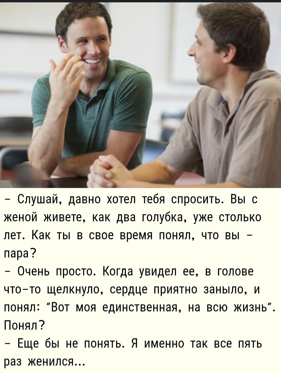 — Слушай, давно хотел тебя спросить. Вы с женой живете, как два голубька, уже столько лет. Как ты в свое время понял, что вы – пара?
— Очень просто. Когда увидил ее, в голове что-то щелкнуло, сердце приятно заныло, и понял: 'Вот моя единственная, на всю жизнь'. Понял?
— Еще бы не понять. Я именно так все пять раз женился...