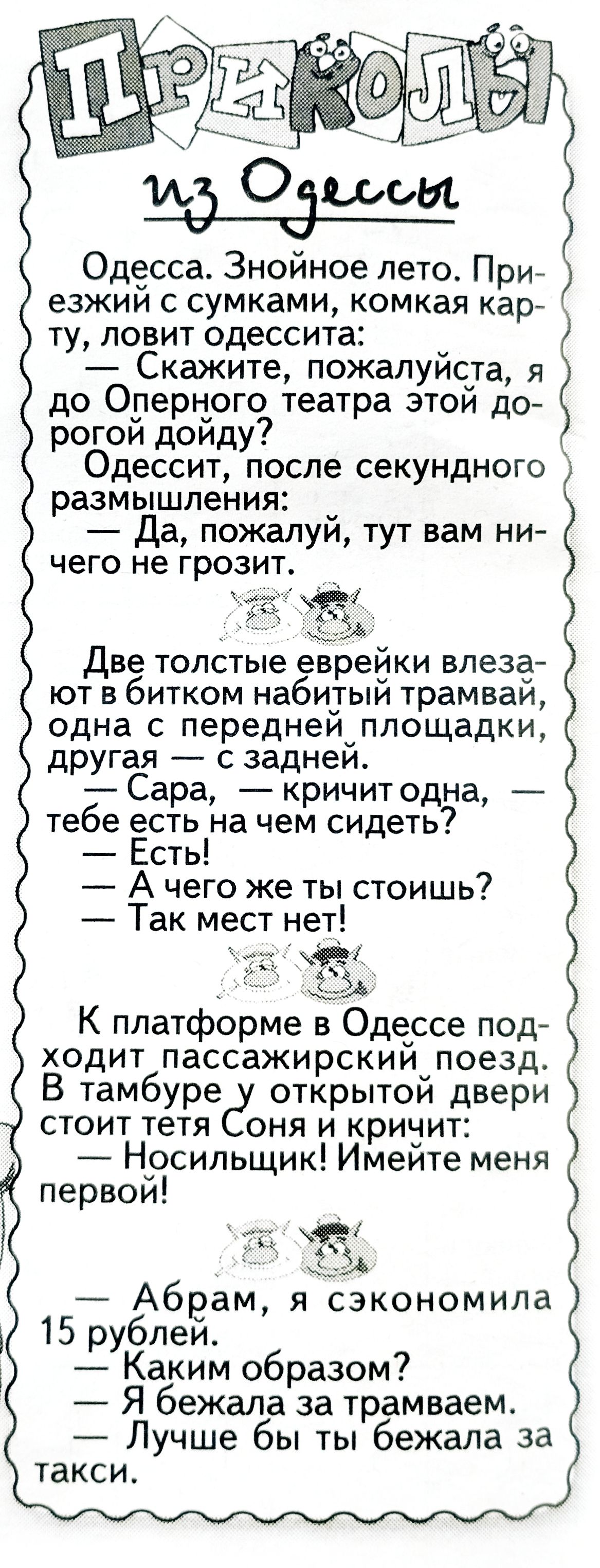 Одесса. Знойное лето. Приезжий с сумками, мокрая карта, ловит одессита: — Скажите, пожалуйста, я до Оперного театра этой дорогой дойду? Одессит, после секундного размышления: — Да, пожалуй, тут вам ничего не грозит.

Две толстые еврейки влезают в битком набитый трамвай, одна с передней площадки, другая — с задней. — Сара, — кричит одна, — тебе есть на чем сидеть? — Есть! — А чего же ты стоишь? — Так мест нет!

К платформе в Одессе подходит пассажирский поезд. В тамбуре у открытой двери стоит тетя Соня и кричит: — Носильщик! Имейте меня первой!

— Абрам, я сэкономила 15 рублей. — Каким образом? — Я бежала за трамваем. — Лучше бы ты бежала за такси.