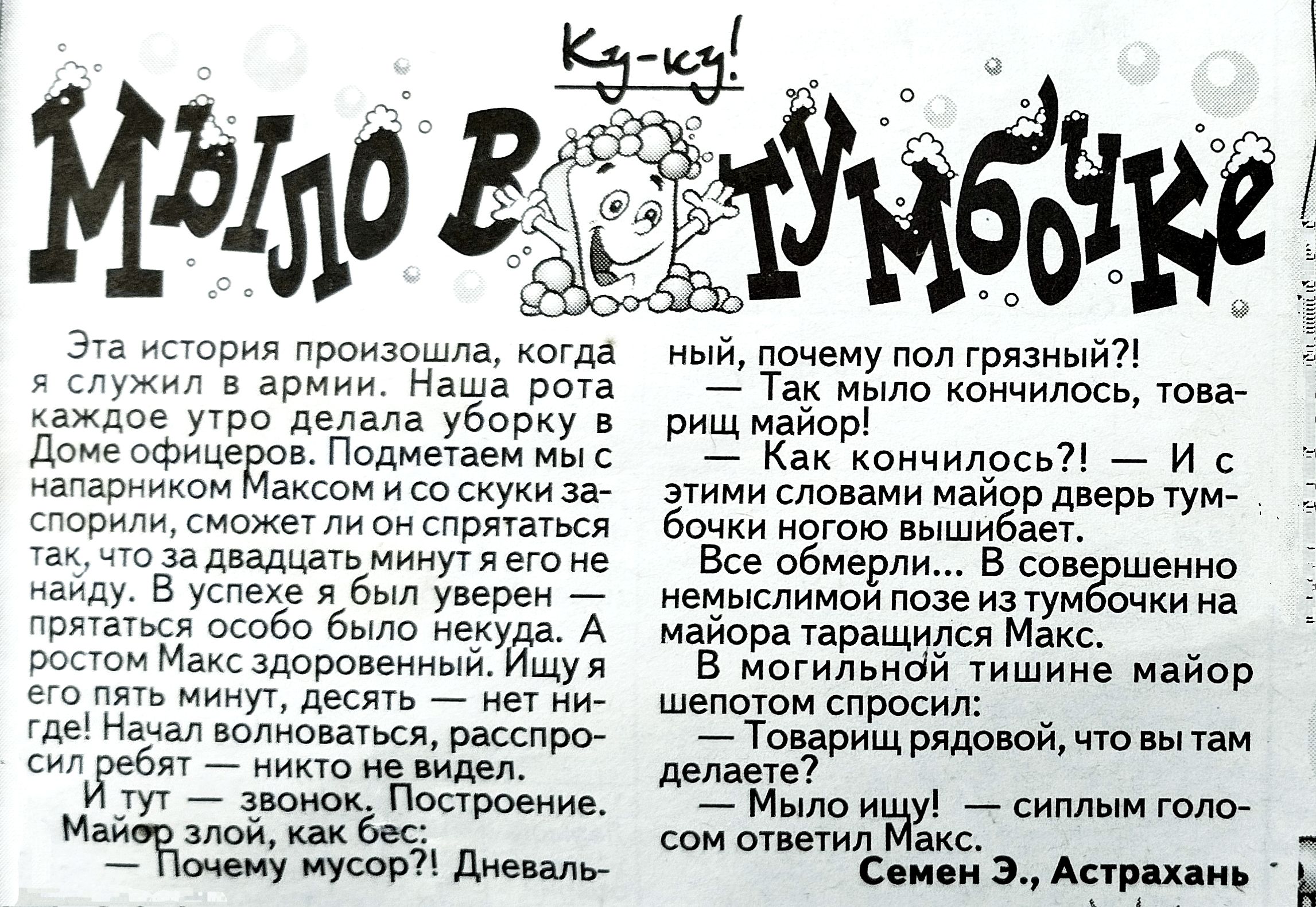 Ку-ку! МЫЛО В ПУМБОЧКЕ. Эта история произошла, когда я служил в армии. Наша рота каждый день таскала ... Дом офицеров. Поднял на парня Максом и со скуки зашли в комнату... Всё обернулось в темноте: майор спросил, что вы делаете. Мыло ищу! — и с этими словами майор дверь тумбочки закрылась. В общем, в полной тишине майор шепотом спросил: ‘Мыло ищу!’ — сиплым голосом ответил Макс. Семен Э., Астрахань. (часть текста распознана неточно, фрагменты различаются по месту размещения на страницах).