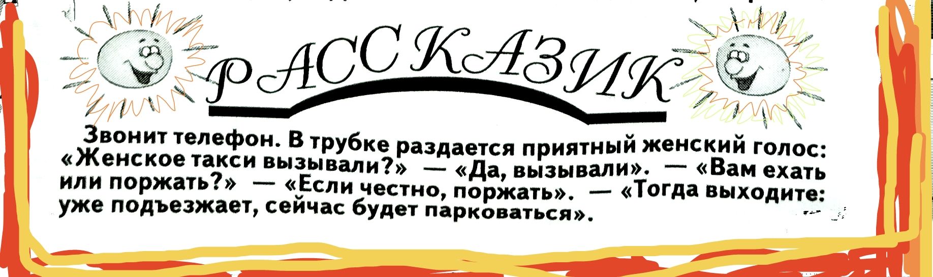 Звонит телефон. В трубочке раздается приятный женский голос: — Женское такси вызывали? — Да, вызывали. — Вам ехать или подождать? — «Если честно, пожрать». — Тогда выходите; уже подъезжает, сейчас будет парковаться.
