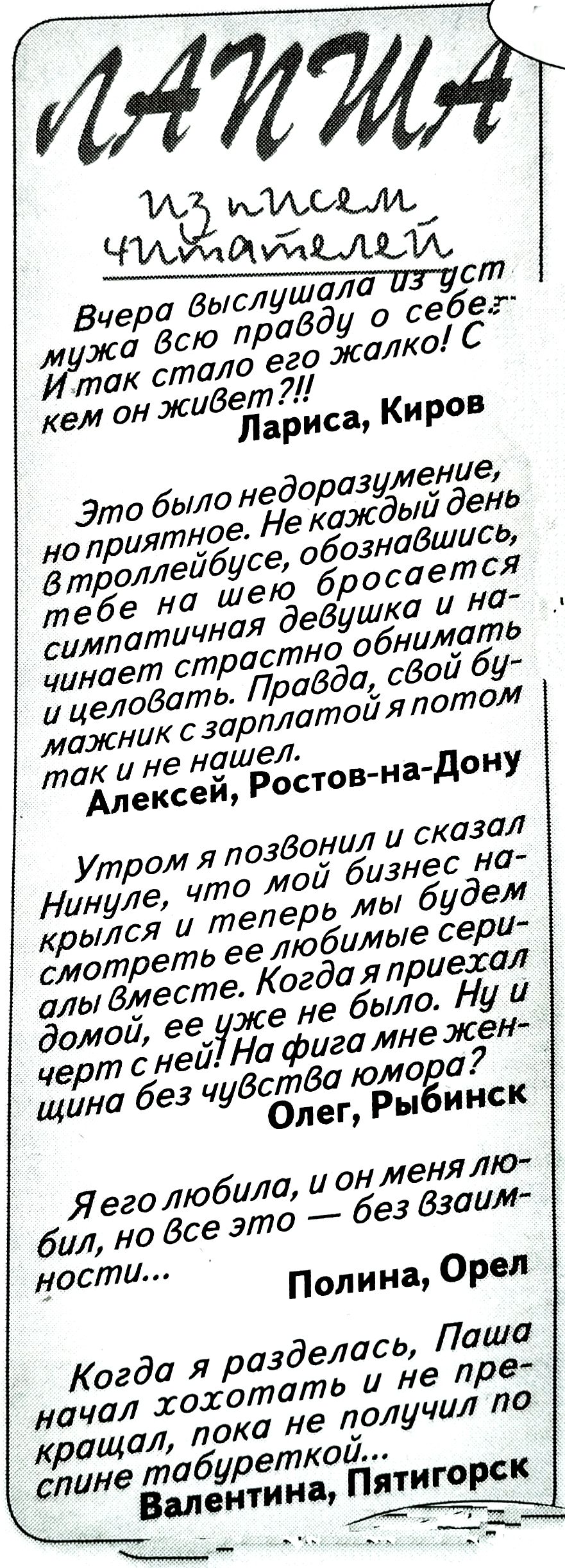 ЛАНИЯ
ИЗ ПИСЕМ ЧИТАТЕЛЕЙ
Вчера выслушала из уст мужа всю правду о себе! И так стало его жалко! С кем он живет?!
Лариса, Киров

Это было недоразумение, не приятное. Не каждый день в троллейбусе, обозначившись, тебе на шею бросается симпатичная девушка и начинает страстно обнимать и целовать. Правда, свой мужик с зарплатой я потом так и не нашел.
Алексей, Ростов-на-Дону

Утром я позвонил и сказал Нинуле, что мой бизнес начался, и теперь мы будем смотреть любимые сериалы вместе. Когда я приехал домой, её уже не было. Ну и шняга с ней! На фиг она мне женится без чувства юмора?
Олег, Рыбинск

Я его любила, и он меня любил, но все это — без взаимности...
Полина, Орел

Когда я разделась, Паша начал хохотать и не перестал, пока не получил по спине табуреткой...
Валентина, Пятигорск