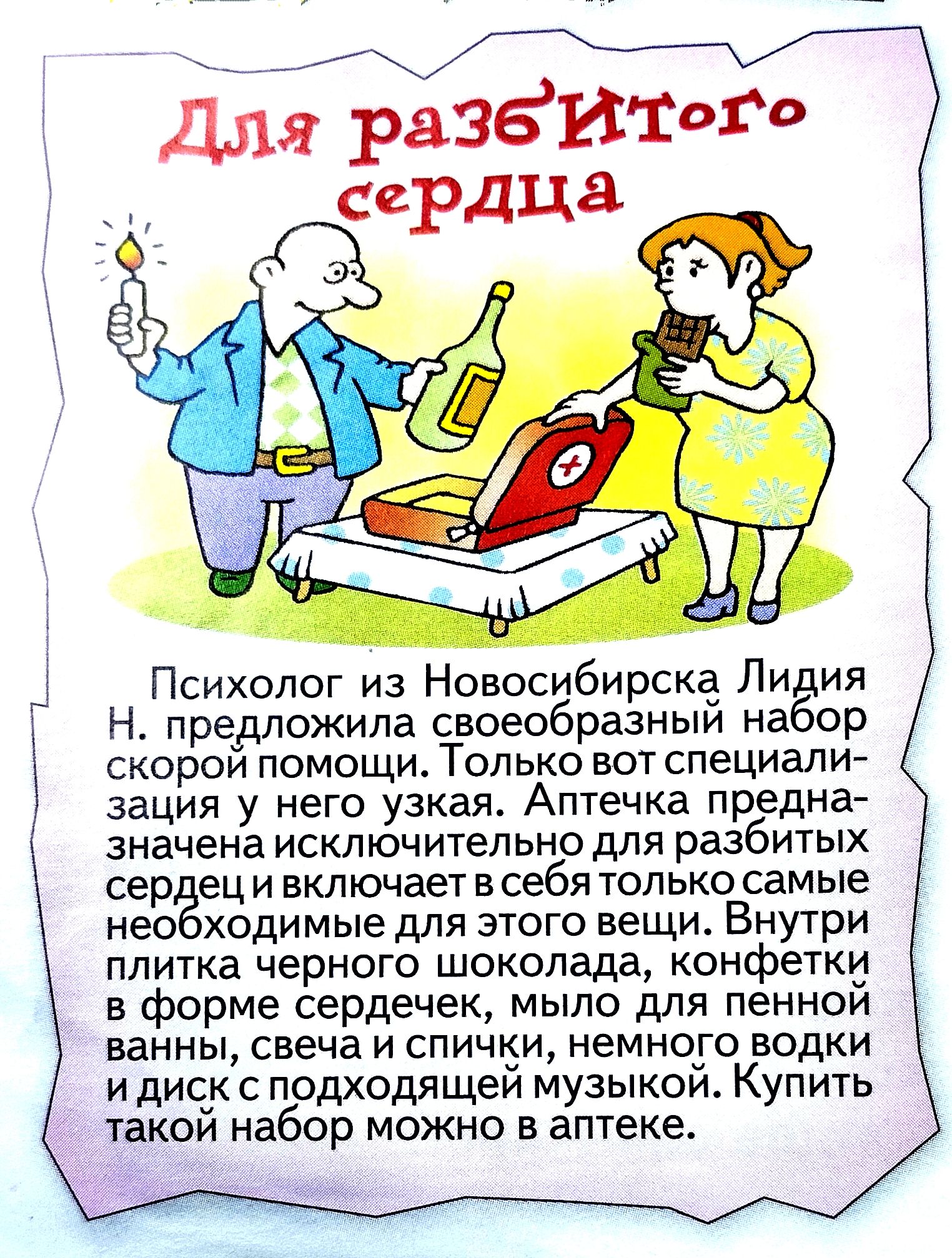 Для разбитого сердца

Психолог из Новосибирска Лидия Н. предложила своеобразный набор скорой помощи. Только вот специализация исключительно для разбитых сердец и включает в себя только самые необходимые для этого вещи. Внутри плитка черного шоколада, конфеты в форме сердец, мыло для пенной ванны, свеча и спички, немного водки и диск с подходящей музыкой. Купить такой набор можно в аптеке.