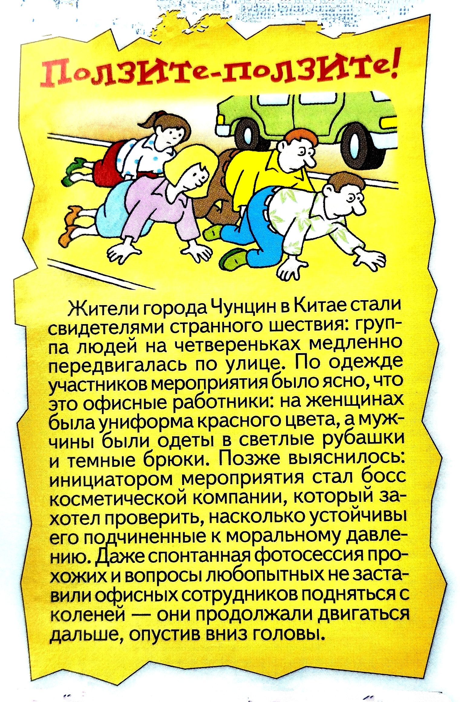 Ползите-ползите! Жители города Чунцин в Китае стали свидетелями странного шествия: группа людей на четвереньках медленно передвигалась по улице. По одежде участников мероприятия было ясно, что это офисные работники: на женщинах была униформа красного цвета, а мужчины были одеты в светлые рубашки и темные брюки. Позже выяснилось: инициатор мероприятия стал босс косметической компании, который захотел проверить, насколько устойчиво его подчиненные к моральному давлению. Даже спонтанная фотосессия прохожих и вопросы любопытных не заставили офисных сотрудников подняться на колени — они продолжали двигаться дальше, опустив вниз головы.