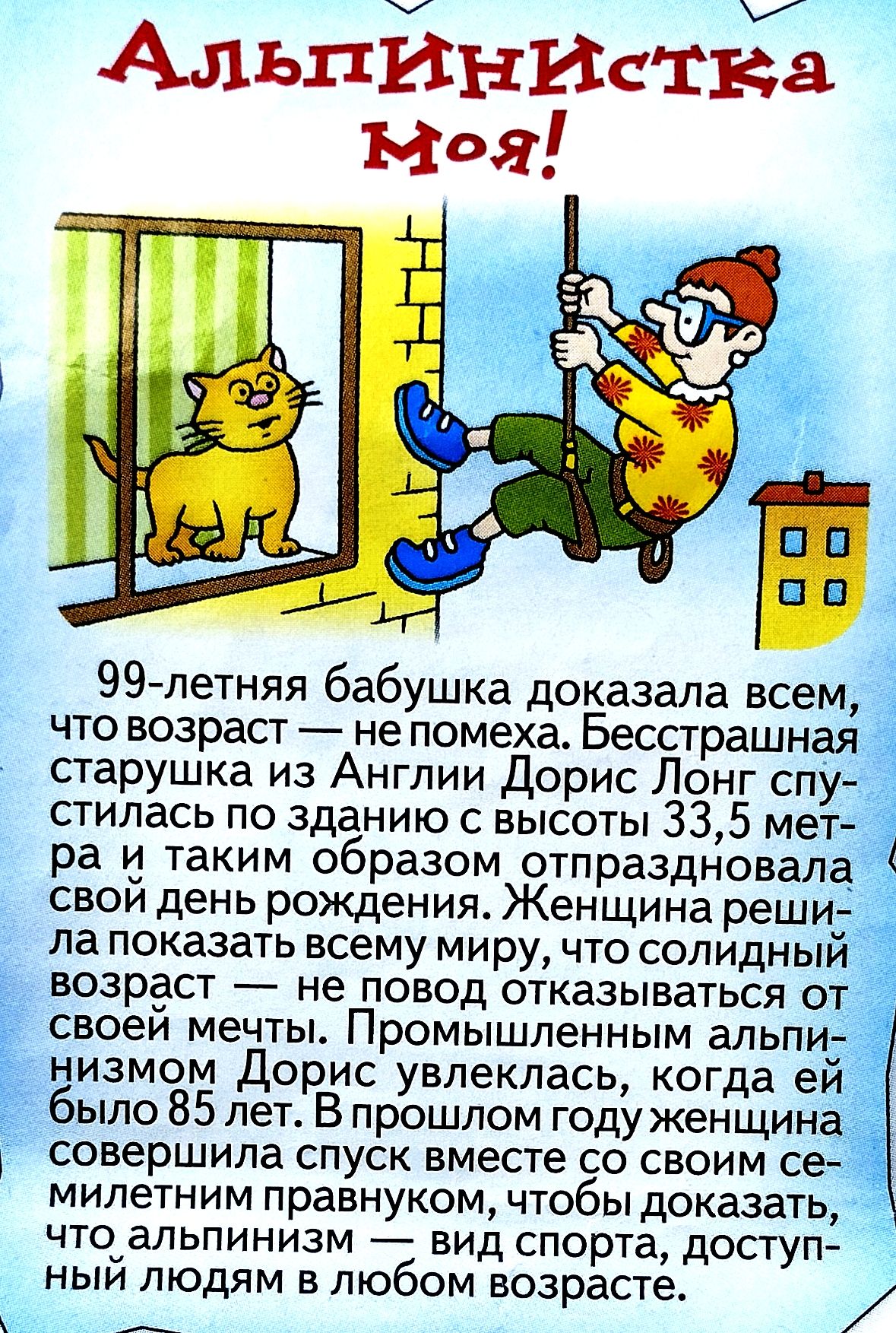 Альпинистка моя!\n\n99-летняя бабушка доказала всем, что возраст — не помеха. Бесстрашная старушка из Англии Дорис Лонг спустилась по зданию с высоты 33,5 метра и таким образом отпраздновала свой день рождения. Женщина решила показать всему миру, что солидный возраст — не повод отказываться от своей мечты. Промышленным альпинизмом Дорис Лонг увлеклась, когда ей было 85 лет. В прошлом году женщина совершила спуск вместе со своим милым правнуком, чтобы доказать что альпинизм — вид спорта, доступный людям в любом возрасте.