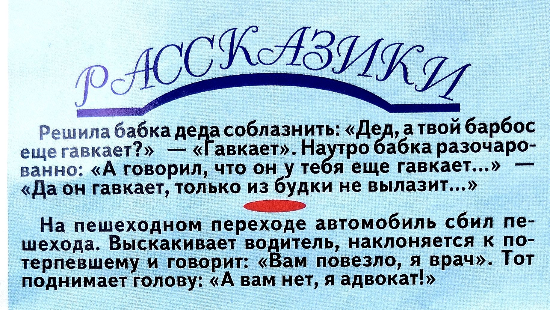 РАССКАЗИКИ

Решила бабка деда обмануть: «Дед, а твой барбос ещё гавкает?» — «Гавкает».
— А говорил, что он у тебя ещё гавкает...»
«Да он гавкает, только из будки не вылазит...»

На пешеходном переходе автомобиль сбил пешехода. Выскочив водитель наклоняется к пешеходу и говорит: «Вам повезло, я врач». Тот поднимает голову: «А вам нет, адвокат!»
