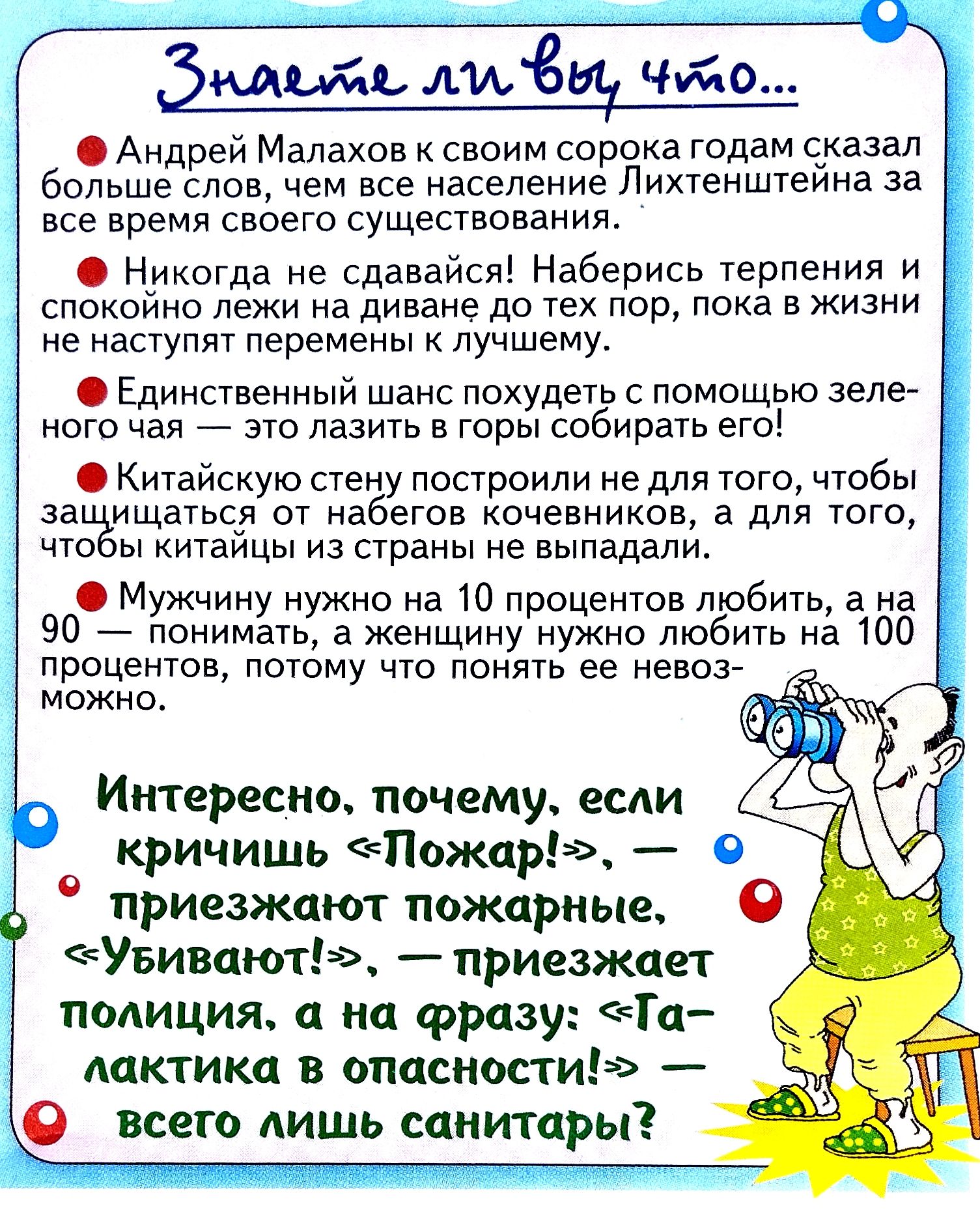 Знаете ли вы что...

• Андрей Малахов к своим сорока годам сказал больше слов, чем все население Лихтенштейна за все время своего существования.
• Никогда не сдавайся! Наберись терпения и спокойно лежи на диване до тех пор, пока в жизни не наступят перемены к лучшему.
• Единственный шанс похудеть с помощью зелёного чая — это лазить в горы собирать его!
• Китайскую стену построили не для того, чтобы защищаться от набегов кочевников, а для того, чтобы китайцы из страны не выпадали.
• Мужчину нужно на 10 процентов любить, а на 90 процентов — понимать, а женщину нужно любить на 100 процентов, потому что её понять невозможно.

Интересно, почему, если кричишь 