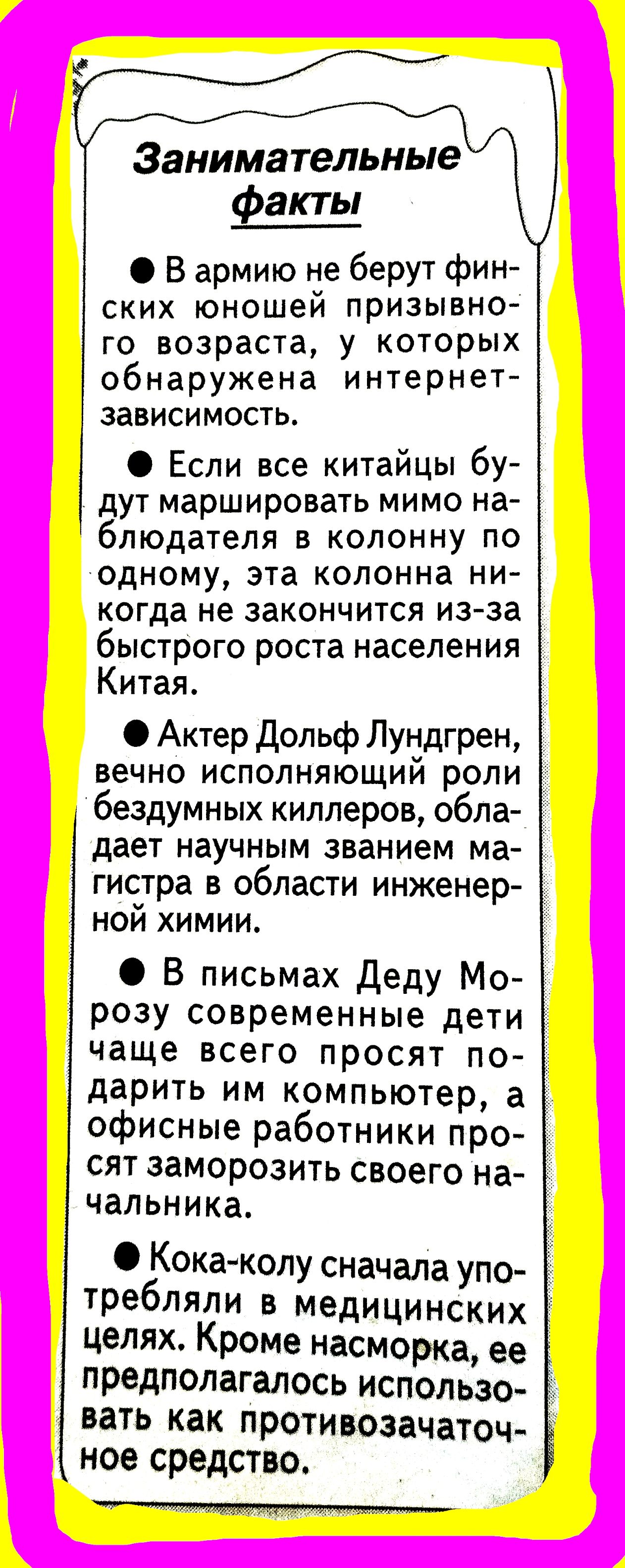Занимательные факты

● В армию не берут финских юношей призывного возраста, у которых обнаружена интернет-зависимость.
● Если все китайцы будут маршировать мимо наблюдателя в колонну по одному, эта колонна никогда не закончится из-за быстрого роста населения Китая.
● Актер Дольф Лундгрен, вечно исполняющий роли бездумных киллеров, обладает научным званием магистра в области инженерной химии.
● В письмах Деду Морозу современные дети чаще всего просят подарить им компьютер, а офисные работники просят заморозить своего начальника.
● Кока-колу сначала употребляли в медицинских целях. Кроме насморка, ее предполагалось использовать как противозачаточное средство.