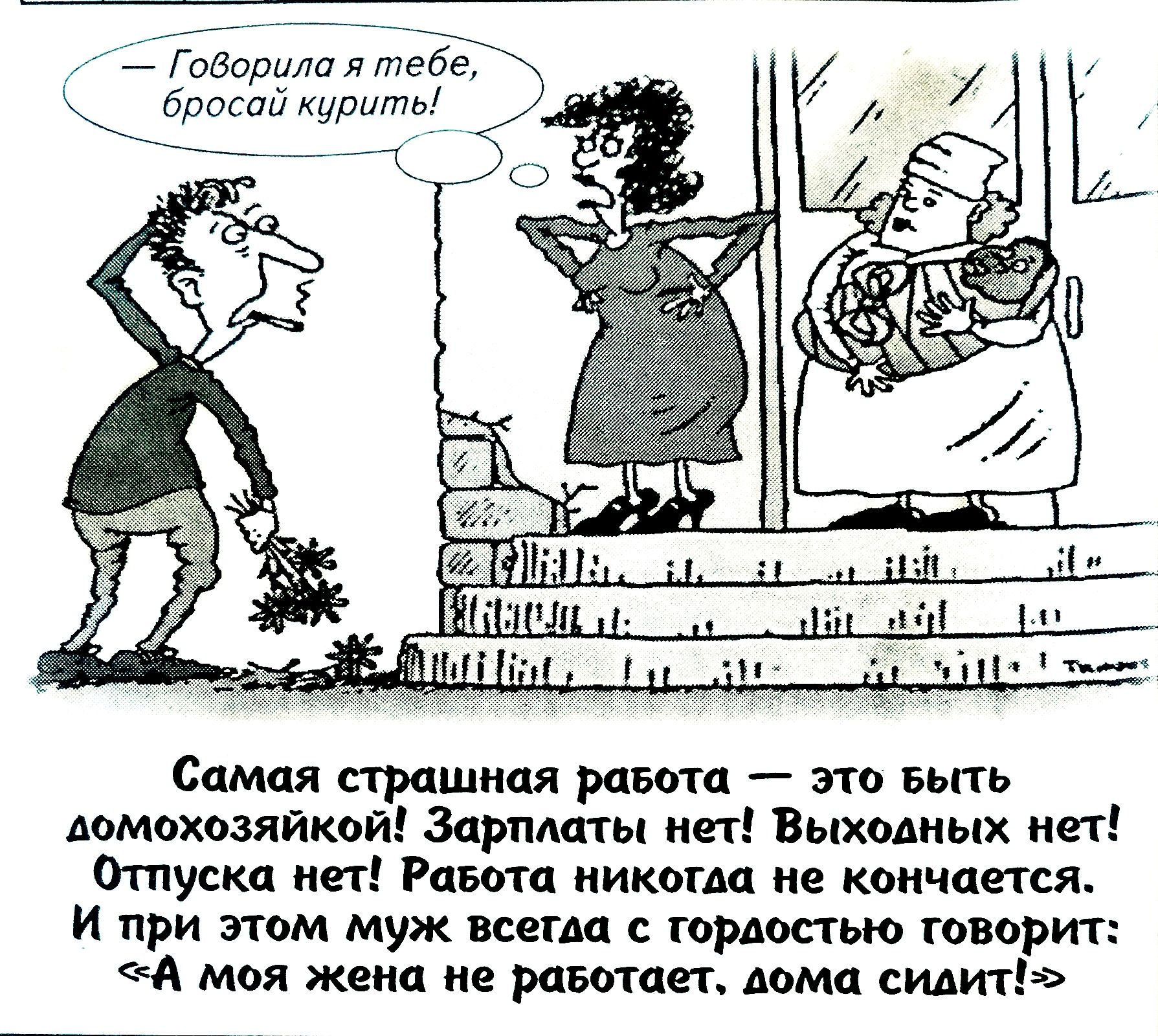 — Говорила тебе, бросай курить!
Самая страшная работа — это быть домохозяйкой! Зарплаты нет! Выходных нет! Отпуска нет! Работа никогда не кончается. И при этом муж всегда со гордостью говорит: «А моя жена не работает, дома спит!»