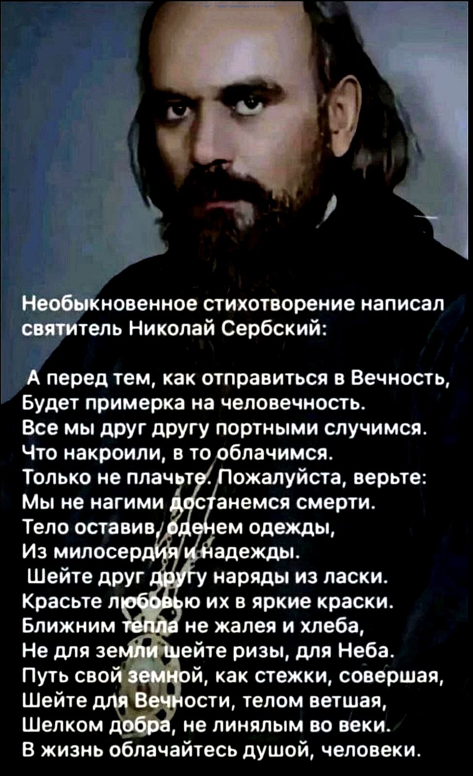 Необыкновенное стихотворение написал святитель Николай Сербский:

А перед тем, как отправиться в Вечность,
Будет примерка на человечность.
Все мы друг другу портными случаемся.
Что накроили, в то облачимся.
Только не плачьте. Пожалуйста, верьте:
Мы не наглими достаемся смерти.
Тело оставив, оденем одежды из милосердия и надежды.
Шейте друг другу наряды из ласки.
Красьте любовью их в яркие краски.
Ближним тепла не жалея хлеба,
Не для земли шейте ризы, для Неба.
Путь свой земной, как стежки, совершая,
Шейте для Вечности, телом ветшая.
Шелком добра, не ленясь во веки.
В жизнь облагайтесь душой, человеке.