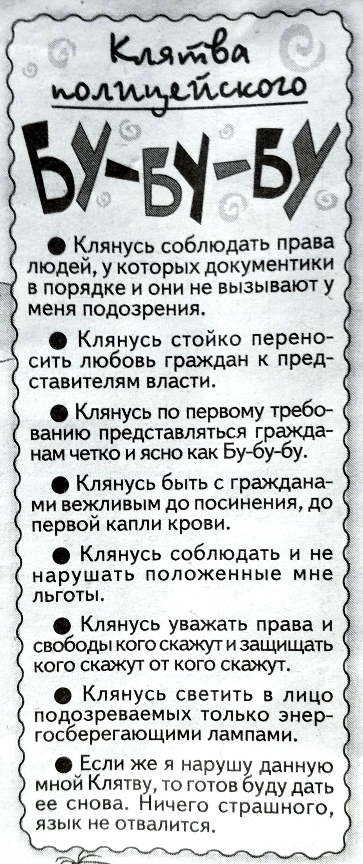 Клятва полицейского
БУ-БУ-БУ

• Клянусь соблюдать права людей, у которых документы в порядке и они не вызывают у меня подозрения.
• Клянусь стойко переносить любовь граждан к представителям власти.
• Клянусь по первому требованию представлять гражданам чётко и ясно как Бу-бу-бу.
• Клянусь быть с гражданами вежливым до посинения, до первой капли крови.
• Клянусь соблюдать и не нарушать положенные мне льготы.
• Клянусь уважать права и свободы кого скажут и защищать кого скажут от кого скажут.
• Клянусь светить в лицо подозреваемых только энергосберегающими лампами.
• Если же я нарушу данную мной клятву, то готов буду дать её снова. Ничего страшного, язык не отвалится.