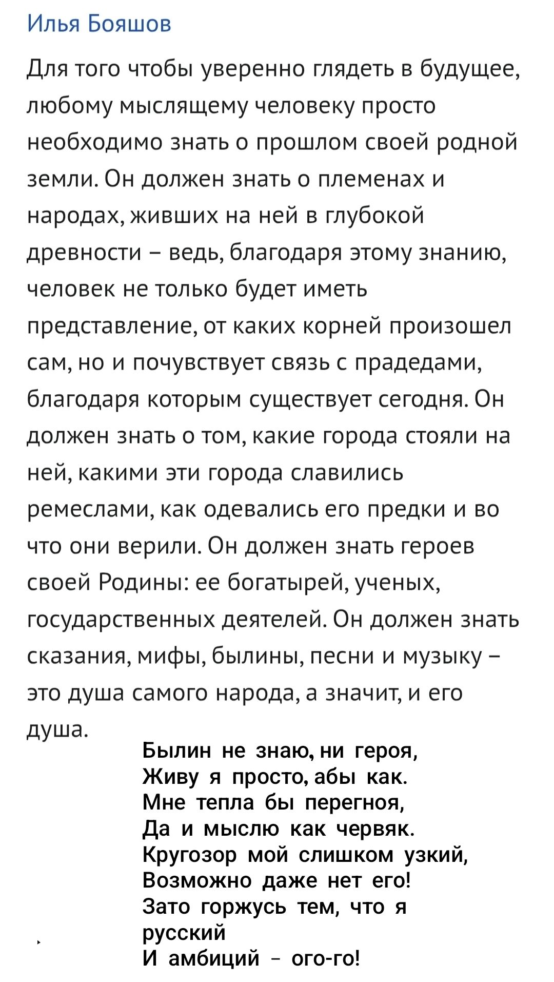 Илья Бояшов

Для того чтобы уверенно глядеть в будущее, любому мыслящему человеку просто необходимо знать о прошлом своей родной земли. Он должен знать о племенах и народах, живших на ней в глубокой древности – ведь, благодаря этому знанию, человек не только будет иметь представление, от каких корней произошел сам, но и почувствует связь с предками, благодаря которым существует сегодня. Он должен знать о том, какие города стояли на ней, какими эти города славились ремеслами, как одевались его предки и во что они верили. Он должен знать сказания, мифы, былины, песни и музыку – это душа самого народа, а значит, и его душа.

Был не знаю, ни герой,
Живу я просто, абы как.
Мне тепла бы перегной,
Да и мыслью как червяк.
Кругозор мой слишком узкий,
Возможно даже нет его!
Зато горжусь тем, что я
русский
И амбици – ого-го!
