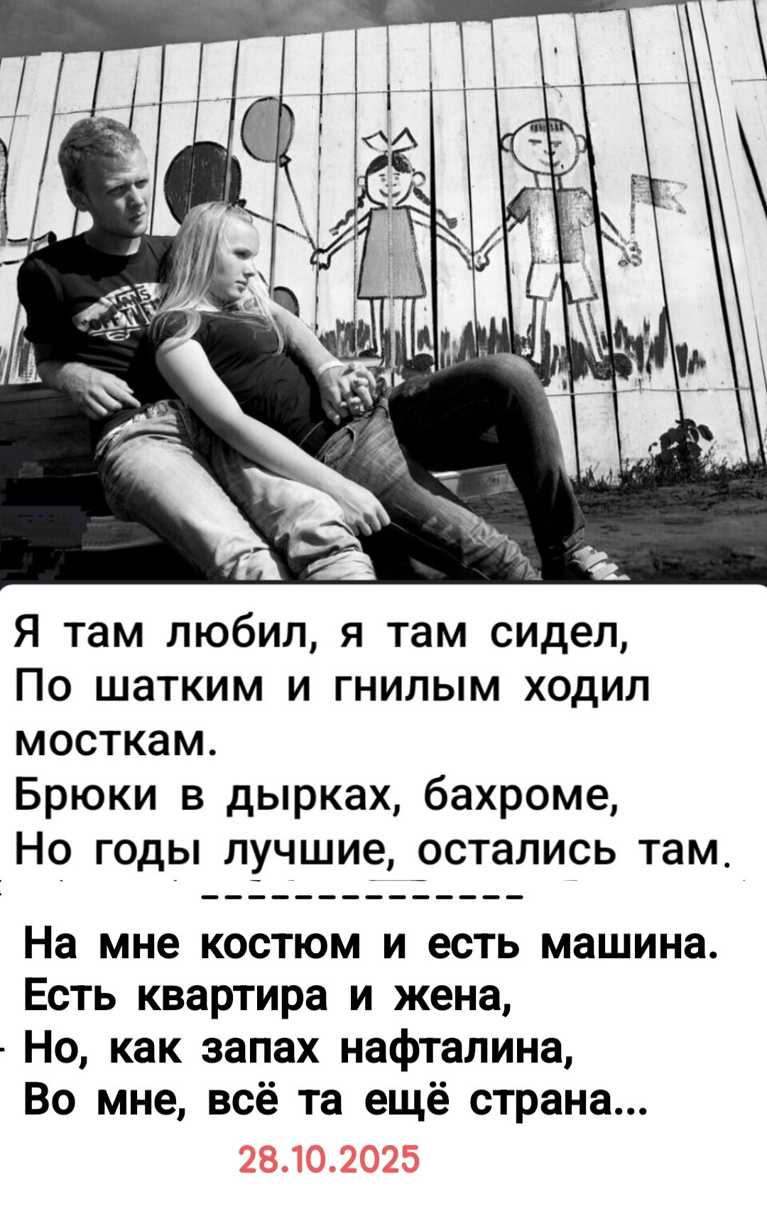 Я там любил, я там сидел,\nПо шатким и гнилым ходил мосткам.\nБрюки в дырках, бахроме,\nНо годы лучшие, остались там.\n-----------\nНа мне костюм и есть машина.\nЕсть квартира и жена,\nНо, как запах нафталина,\nВо мне, всё та ещё страна...\n\n28.10.2025