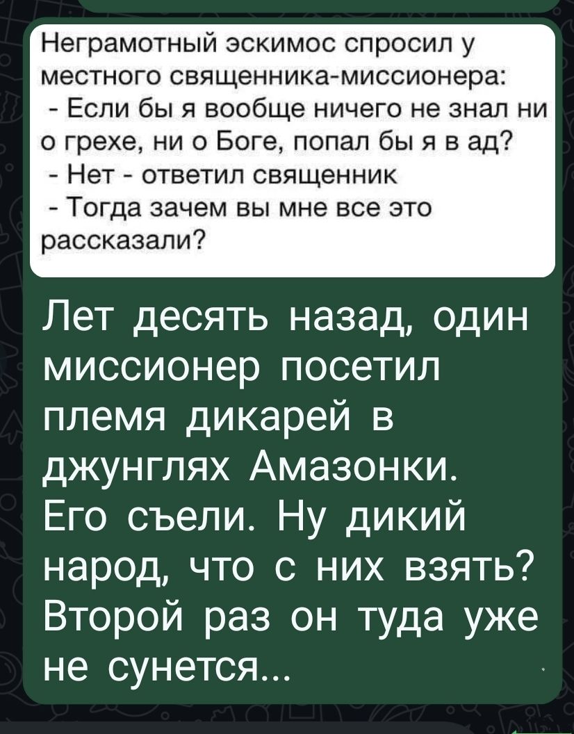 Неграмотный эскимос спросил у местного священника-миссионера: - Если бы я вообще ничего не знал ни о грехе, ни о Боге, попал бы я в ад? - Нет - ответил священник - Тогда зачем вы мне все это рассказали? Лет десять назад, один миссионер посетил племя дикарей в джунглях Амазонки. Его съели. Ну дикий народ, что с них взять? Второй раз он туда уже не сунется...