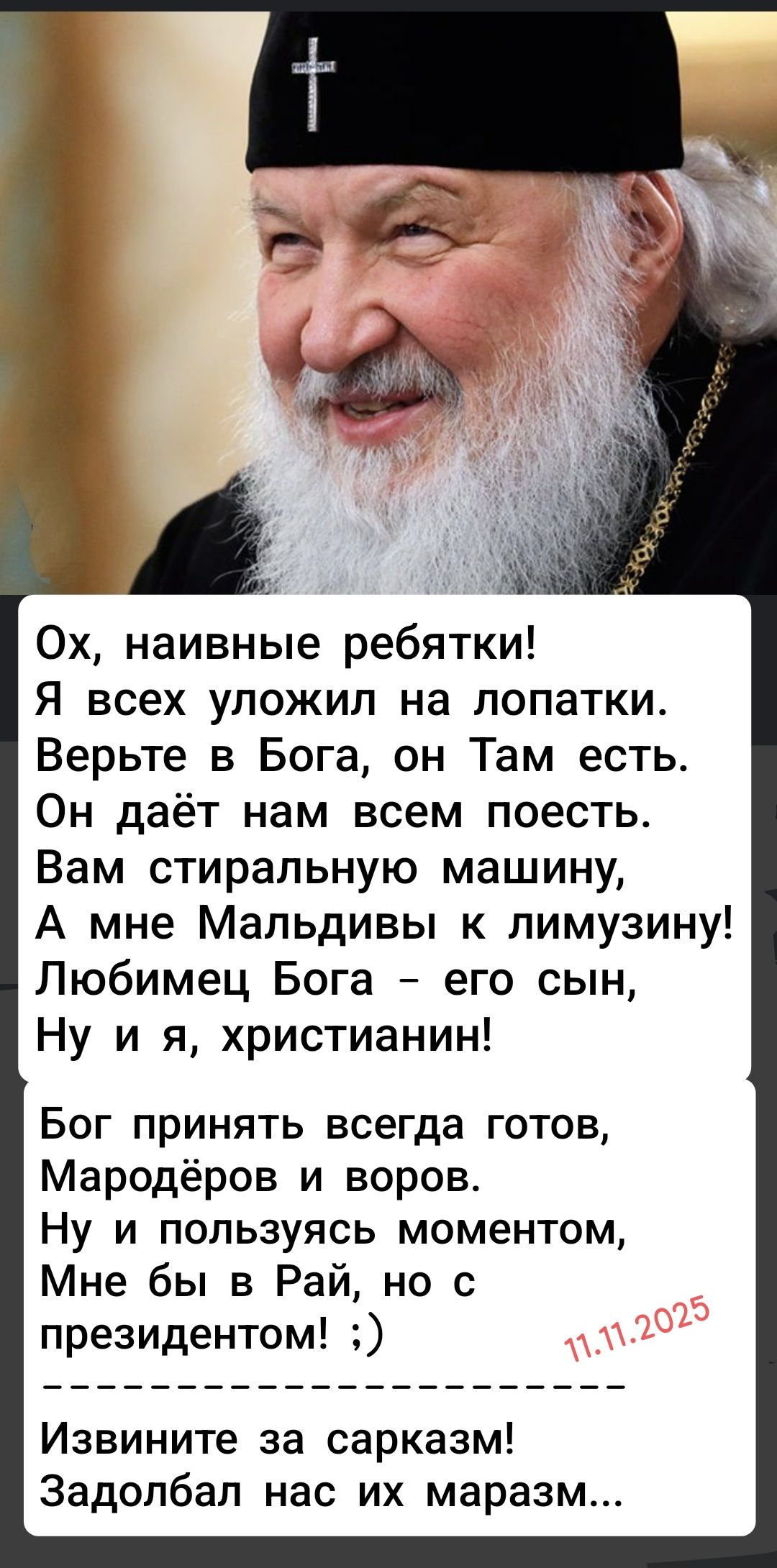 Ох, наивные ребятки! Я всех уложил на лопатки. Верьте в Бога, он Там есть. Он даёт нам всем поесть. Вам стиральную машину, А мне Мальдивы к лимузину! Любимец Бога — его сын, Ну и я, христианин! Бог принять всегда готов, Мародёров и воров. Ну и пользуясь моментом, Мне бы в Рай, но с президентом! :) Извините за сарказм! Задолбал нас их маразм...