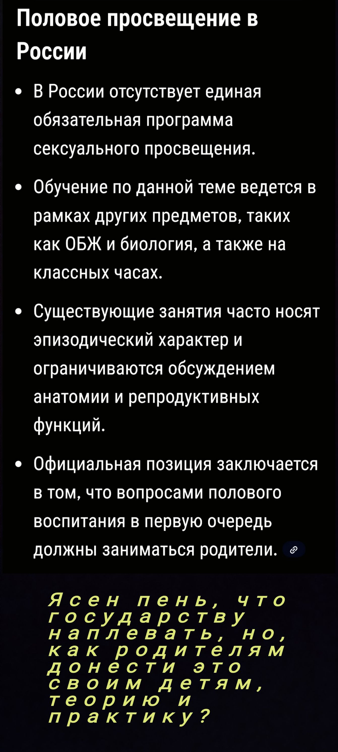 Половое просвещение в России

• В России отсутствует единая обязательная программа сексуального просвещения.
• Обучение по данной теме ведется в рамках других предметов, таких как ОБЖ и биология, а также на классных часах.
• Существующие занятия часто носят эпизодический характер и ограничиваются обсуждением анатомии и репродуктивных функций.
• Официальная позиция заключается в том, что вопросами полового воспитания в первую очередь должны заниматься родители.

Ясен день, что государству наплевать, но, как родителям донести это своим детям, теорию и практику?