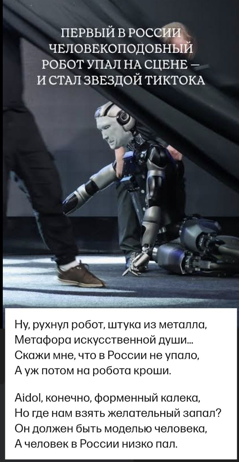 ПЕРВЫЙ В РОССИИ ЧЕЛОВЕКОПОДОБНЫЙ РОБОТ УПАЛ НА СЦЕНЕ – И СТАЛ ЗВЕЗДОЙ ТИКТОКА
Ну, рухнул робот, штука из металла,
Метафора искусственной души...
Скажи мне, что в России не упало,
А уж потом на робота кроши.

Aidol, конечно, форменный калека,
Но где нам взять желательный запал?
Он должен быть моделью человека,
А человек в России низко пал.