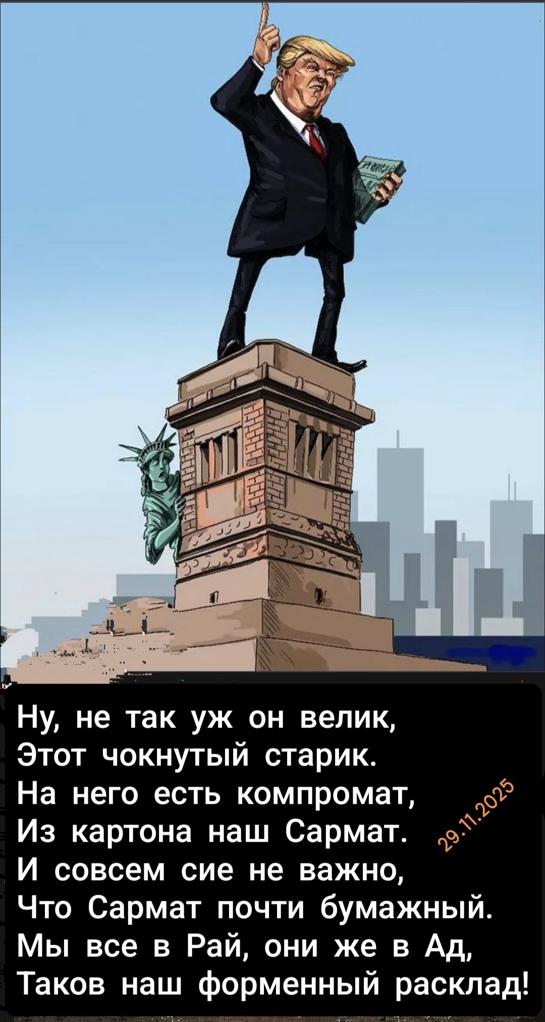 Ну, не так уж он велик, Этот чокнутый старик. На него есть компромат, Из картона наш Сармат. И совсем сие не важно, Что Сармат почти бумажный. Мы все в Рай, они же в Ад, Таков наш форменный расклад! 29.11.2025