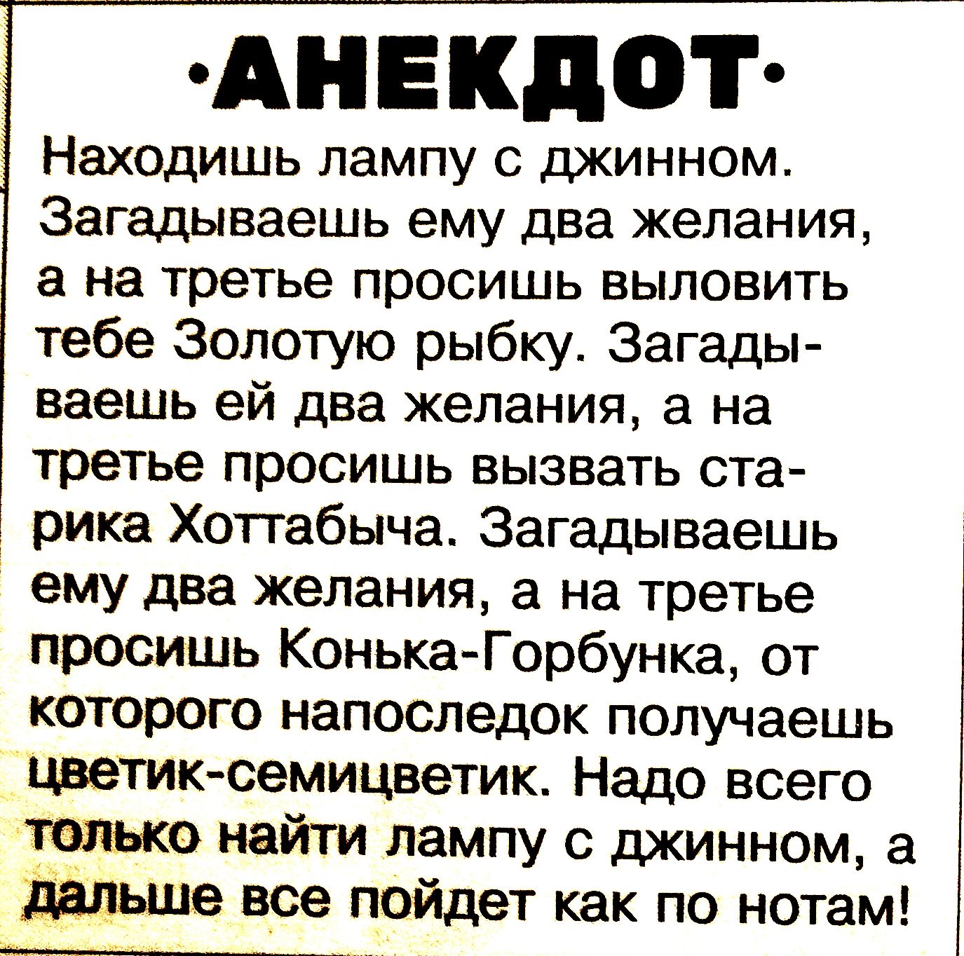 АНЕКДОТ Находишь лампу с джинном. Загадаешь ему два желания, а на трете просишь выловить тебе Золотую рыбку. Загадаешь ей два желания, а на трете просишь вызвать старика Хоттабича, от которого напоследок получаешь цветик-семицветик. Надо всего найти лампу с джинном, а дальше всё пойдет как по нотам!