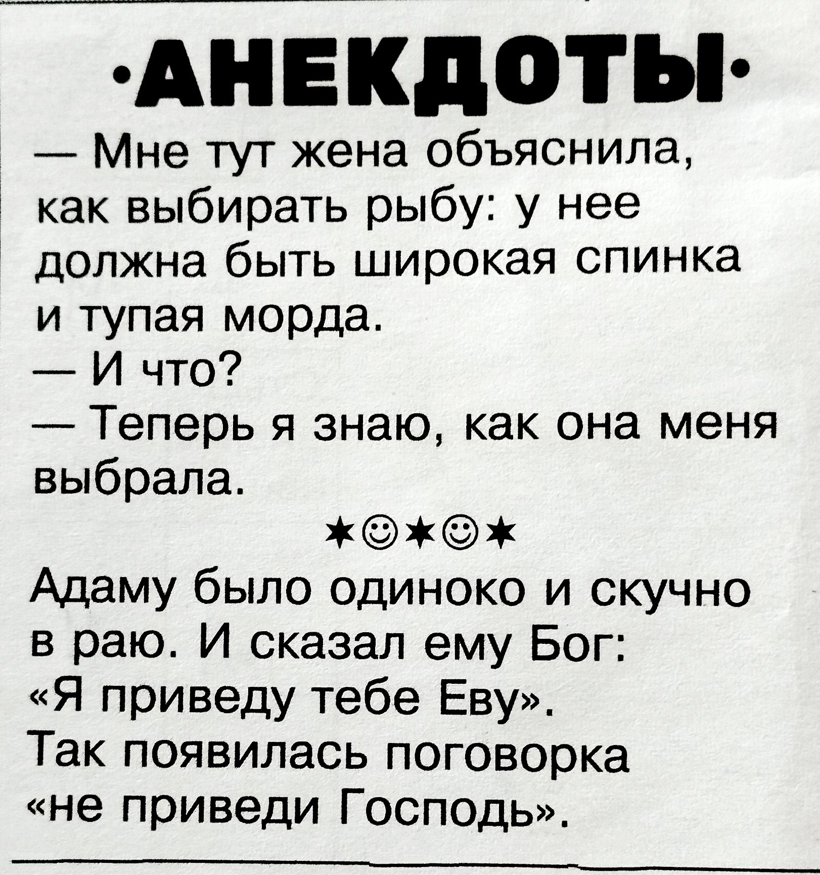 АНЕКДОТЫ
— Мне тут жена объяснила, как выбирать рыбу: у неё должна быть широкая спинка и тупая морда.
— И что?
— Теперь я знаю, как она меня выбрала.
★🙂★
Адам был одинок и скучен в раю. И сказал ему Бог: «Я приведу тебе Еву». Так появилась поговорка «не приведи Господь».