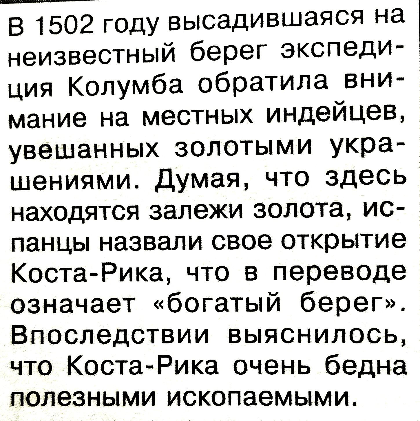 В 1502 году высадившаяся на неизвестный берег экспедиция Колумба обратила внимание на местных индейцев, увешанных золотыми украшениями. Думая, что здесь находятся залежи золота, испанцы назвали свое открытие Коста-Рика, что в переводе означает «богатый берег». Впоследствии выяснилось, что Коста-Рика очень бедна полезными ископаемыми.