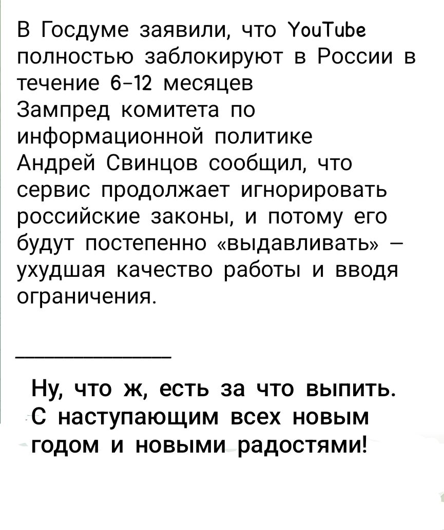 В Госдуме заявили, что YouTube полностью заблокируют в России в течение 6–12 месяцев
Зампред комитета по информационной политике Андрей Свинцов сообщил, что сервис продолжает игнорировать российские законы, и поэтому его будут постепенно «выдавливать» – ухудшая качество работы и вводя ограничения.

Ну, что ж, есть за что выпить. С наступающим всех новым годом и новым радостям!