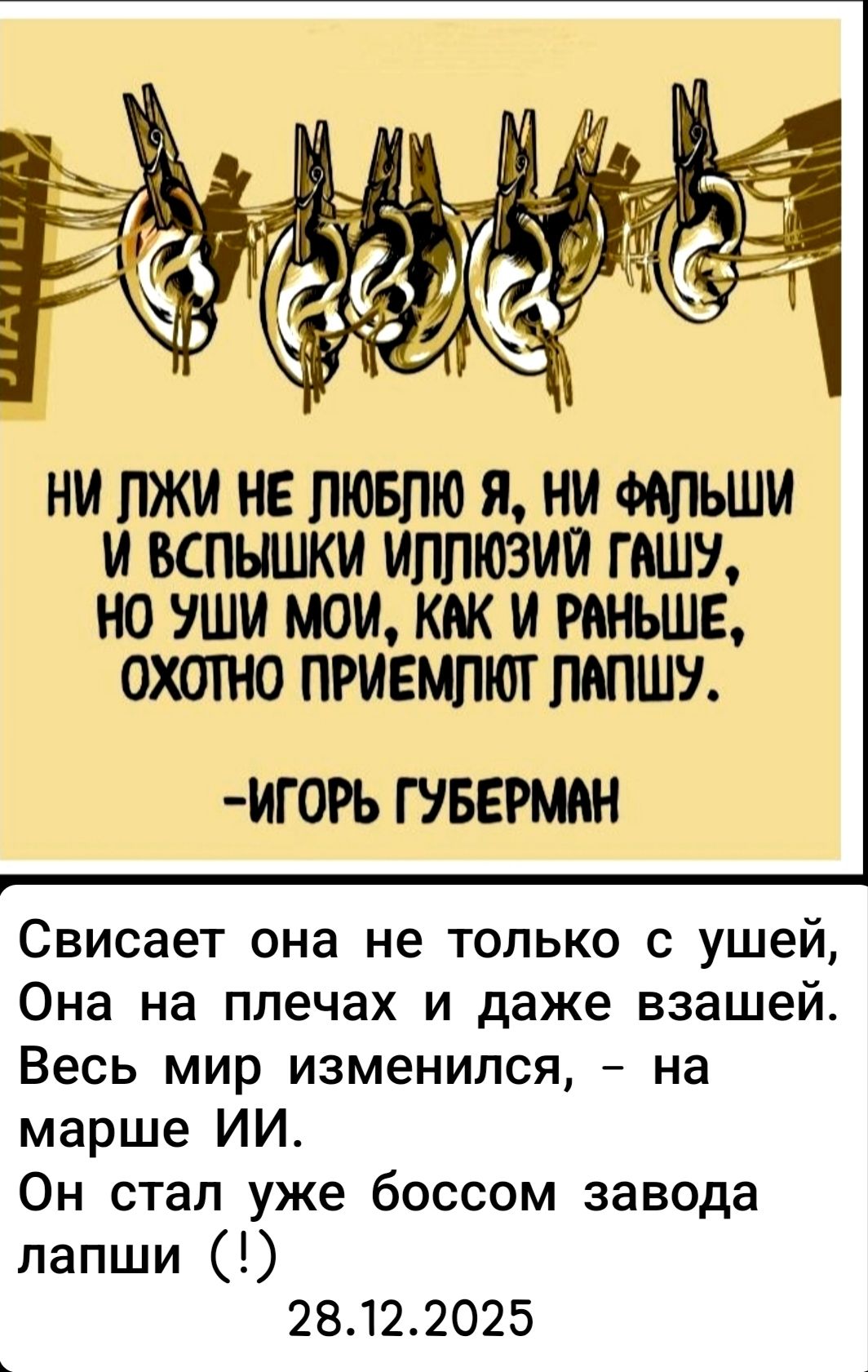 НИ ЛУЖИ НЕ ЛЮБЛЮ Я, НИ ФАЛЬШИ И ВСПЫШКИ ГАШУ, НО УШИ МОИ, КАК И РАНЬШЕ, ОХОТНО ПРИЕМЛЮТ ЛАПШУ. Свисаает она не только с ушей, Она на плечах и даже взашей. Весь мир изменился, - на марше ИИ. Он стал уже боссом завода лапши (!) 28.12.2025