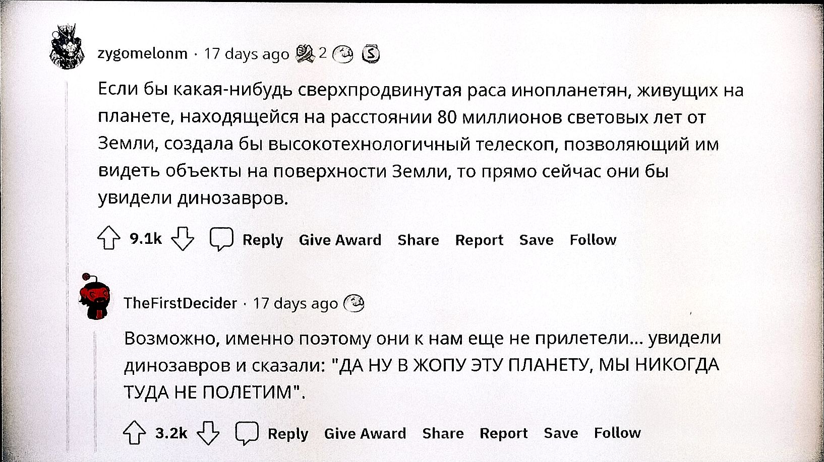 Если бы какая‑нибудь сверхпродвинутая раса инопланетян, живущих на планете на расстоянии 80 миллионов световых лет от Земли, создавали бы гигантские телескопы и увидели бы объекты на поверхности Земли, то прямо сейчас они бы увидели динозавров. Возможно, именно поэтому они не прилетели... увидели динозавров и сказали: «Да ну в жопу эту планету, мы никогда туда не полетим»